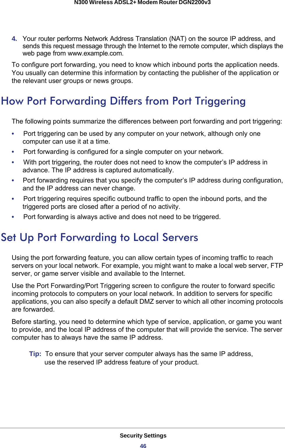 Security Settings46N300 Wireless ADSL2+ Modem Router DGN2200v3 4.  Your router performs Network Address Translation (NAT) on the source IP address, and sends this request message through the Internet to the remote computer, which displays the web page from www.example.com.To configure port forwarding, you need to know which inbound ports the application needs. You usually can determine this information by contacting the publisher of the application or the relevant user groups or news groups.How Port Forwarding Differs from Port TriggeringThe following points summarize the differences between port forwarding and port triggering:•     Port triggering can be used by any computer on your network, although only one computer can use it at a time.•     Port forwarding is configured for a single computer on your network.•     With port triggering, the router does not need to know the computer’s IP address in advance. The IP address is captured automatically.•     Port forwarding requires that you specify the computer’s IP address during configuration, and the IP address can never change.•     Port triggering requires specific outbound traffic to open the inbound ports, and the triggered ports are closed after a period of no activity.•     Port forwarding is always active and does not need to be triggered.Set Up Port Forwarding to Local ServersUsing the port forwarding feature, you can allow certain types of incoming traffic to reach servers on your local network. For example, you might want to make a local web server, FTP server, or game server visible and available to the Internet.Use the Port Forwarding/Port Triggering screen to configure the router to forward specific incoming protocols to computers on your local network. In addition to servers for specific applications, you can also specify a default DMZ server to which all other incoming protocols are forwarded.Before starting, you need to determine which type of service, application, or game you want to provide, and the local IP address of the computer that will provide the service. The server computer has to always have the same IP address.Tip:  To ensure that your server computer always has the same IP address, use the reserved IP address feature of your product.