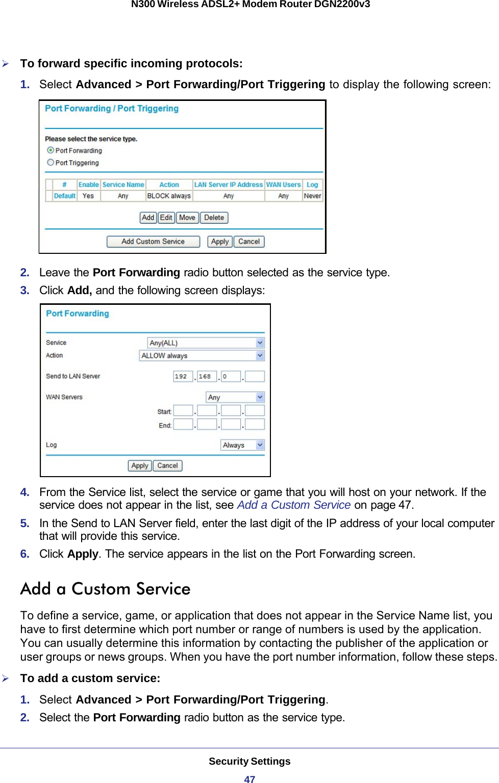 Security Settings47 N300 Wireless ADSL2+ Modem Router DGN2200v3To forward specific incoming protocols:1.  Select Advanced &gt; Port Forwarding/Port Triggering to display the following screen:2.  Leave the Port Forwarding radio button selected as the service type.3.  Click Add, and the following screen displays:4.  From the Service list, select the service or game that you will host on your network. If the service does not appear in the list, see Add a Custom Service on page 47.5.  In the Send to LAN Server field, enter the last digit of the IP address of your local computer that will provide this service. 6.  Click Apply. The service appears in the list on the Port Forwarding screen.Add a Custom ServiceTo define a service, game, or application that does not appear in the Service Name list, you have to first determine which port number or range of numbers is used by the application. You can usually determine this information by contacting the publisher of the application or user groups or news groups. When you have the port number information, follow these steps.To add a custom service:1.  Select Advanced &gt; Port Forwarding/Port Triggering.2.  Select the Port Forwarding radio button as the service type.