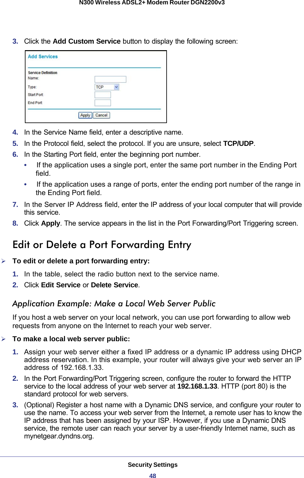 Security Settings48N300 Wireless ADSL2+ Modem Router DGN2200v3 3.  Click the Add Custom Service button to display the following screen:4.  In the Service Name field, enter a descriptive name. 5.  In the Protocol field, select the protocol. If you are unsure, select TCP/UDP.6.  In the Starting Port field, enter the beginning port number. •     If the application uses a single port, enter the same port number in the Ending Port field.•     If the application uses a range of ports, enter the ending port number of the range in the Ending Port field.7.  In the Server IP Address field, enter the IP address of your local computer that will provide this service.8.  Click Apply. The service appears in the list in the Port Forwarding/Port Triggering screen.Edit or Delete a Port Forwarding EntryTo edit or delete a port forwarding entry:1.  In the table, select the radio button next to the service name.2.  Click Edit Service or Delete Service.Application Example: Make a Local Web Server PublicIf you host a web server on your local network, you can use port forwarding to allow web requests from anyone on the Internet to reach your web server. To make a local web server public:1.  Assign your web server either a fixed IP address or a dynamic IP address using DHCP address reservation. In this example, your router will always give your web server an IP address of 192.168.1.33. 2.  In the Port Forwarding/Port Triggering screen, configure the router to forward the HTTP service to the local address of your web server at 192.168.1.33. HTTP (port 80) is the standard protocol for web servers.3.  (Optional) Register a host name with a Dynamic DNS service, and configure your router to use the name. To access your web server from the Internet, a remote user has to know the IP address that has been assigned by your ISP. However, if you use a Dynamic DNS service, the remote user can reach your server by a user-friendly Internet name, such as mynetgear.dyndns.org.