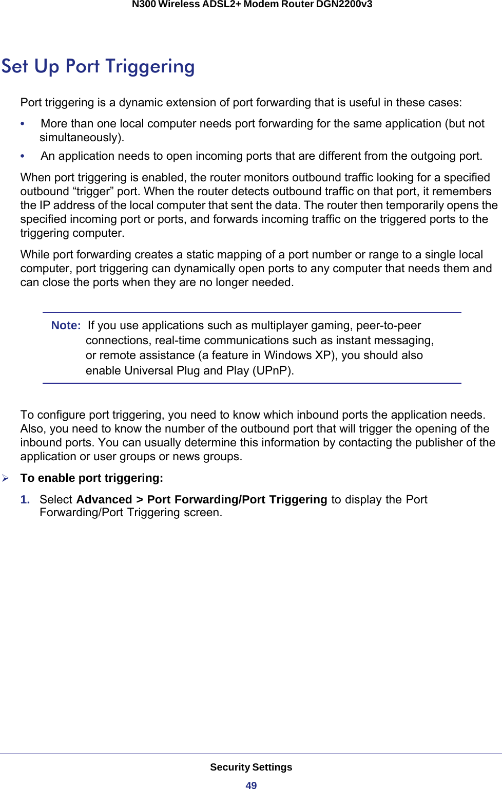 Security Settings49 N300 Wireless ADSL2+ Modem Router DGN2200v3Set Up Port TriggeringPort triggering is a dynamic extension of port forwarding that is useful in these cases:•     More than one local computer needs port forwarding for the same application (but not simultaneously).•     An application needs to open incoming ports that are different from the outgoing port.When port triggering is enabled, the router monitors outbound traffic looking for a specified outbound “trigger” port. When the router detects outbound traffic on that port, it remembers the IP address of the local computer that sent the data. The router then temporarily opens the specified incoming port or ports, and forwards incoming traffic on the triggered ports to the triggering computer. While port forwarding creates a static mapping of a port number or range to a single local computer, port triggering can dynamically open ports to any computer that needs them and can close the ports when they are no longer needed.Note:  If you use applications such as multiplayer gaming, peer-to-peer connections, real-time communications such as instant messaging, or remote assistance (a feature in Windows XP), you should also enable Universal Plug and Play (UPnP).To configure port triggering, you need to know which inbound ports the application needs. Also, you need to know the number of the outbound port that will trigger the opening of the inbound ports. You can usually determine this information by contacting the publisher of the application or user groups or news groups.To enable port triggering: 1.  Select Advanced &gt; Port Forwarding/Port Triggering to display the Port Forwarding/Port Triggering screen.