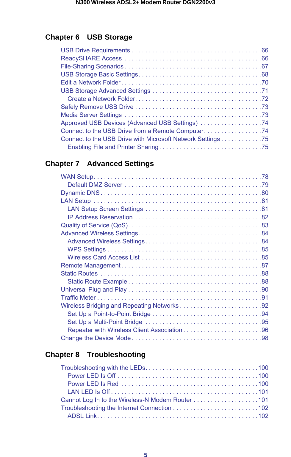 5N300 Wireless ADSL2+ Modem Router DGN2200v3Chapter 6  USB StorageUSB Drive Requirements . . . . . . . . . . . . . . . . . . . . . . . . . . . . . . . . . . . . . .66ReadySHARE Access  . . . . . . . . . . . . . . . . . . . . . . . . . . . . . . . . . . . . . . . .66File-Sharing Scenarios . . . . . . . . . . . . . . . . . . . . . . . . . . . . . . . . . . . . . . . .67USB Storage Basic Settings. . . . . . . . . . . . . . . . . . . . . . . . . . . . . . . . . . . .68Edit a Network Folder . . . . . . . . . . . . . . . . . . . . . . . . . . . . . . . . . . . . . . . . .70USB Storage Advanced Settings . . . . . . . . . . . . . . . . . . . . . . . . . . . . . . . .71Create a Network Folder. . . . . . . . . . . . . . . . . . . . . . . . . . . . . . . . . . . . .72Safely Remove USB Drive . . . . . . . . . . . . . . . . . . . . . . . . . . . . . . . . . . . . .73Media Server Settings  . . . . . . . . . . . . . . . . . . . . . . . . . . . . . . . . . . . . . . . .73Approved USB Devices (Advanced USB Settings)  . . . . . . . . . . . . . . . . . .74Connect to the USB Drive from a Remote Computer. . . . . . . . . . . . . . . . .74Connect to the USB Drive with Microsoft Network Settings . . . . . . . . . . . .75Enabling File and Printer Sharing. . . . . . . . . . . . . . . . . . . . . . . . . . . . . .75Chapter 7  Advanced SettingsWAN Setup. . . . . . . . . . . . . . . . . . . . . . . . . . . . . . . . . . . . . . . . . . . . . . . . .78Default DMZ Server . . . . . . . . . . . . . . . . . . . . . . . . . . . . . . . . . . . . . . . .79Dynamic DNS . . . . . . . . . . . . . . . . . . . . . . . . . . . . . . . . . . . . . . . . . . . . . . .80LAN Setup  . . . . . . . . . . . . . . . . . . . . . . . . . . . . . . . . . . . . . . . . . . . . . . . . .81LAN Setup Screen Settings . . . . . . . . . . . . . . . . . . . . . . . . . . . . . . . . . .81IP Address Reservation . . . . . . . . . . . . . . . . . . . . . . . . . . . . . . . . . . . . .82Quality of Service (QoS). . . . . . . . . . . . . . . . . . . . . . . . . . . . . . . . . . . . . . .83Advanced Wireless Settings. . . . . . . . . . . . . . . . . . . . . . . . . . . . . . . . . . . .84Advanced Wireless Settings. . . . . . . . . . . . . . . . . . . . . . . . . . . . . . . . . .84WPS Settings . . . . . . . . . . . . . . . . . . . . . . . . . . . . . . . . . . . . . . . . . . . . .85Wireless Card Access List . . . . . . . . . . . . . . . . . . . . . . . . . . . . . . . . . . .85Remote Management . . . . . . . . . . . . . . . . . . . . . . . . . . . . . . . . . . . . . . . . .87Static Routes  . . . . . . . . . . . . . . . . . . . . . . . . . . . . . . . . . . . . . . . . . . . . . . .88Static Route Example . . . . . . . . . . . . . . . . . . . . . . . . . . . . . . . . . . . . . . .88Universal Plug and Play . . . . . . . . . . . . . . . . . . . . . . . . . . . . . . . . . . . . . . .90Traffic Meter . . . . . . . . . . . . . . . . . . . . . . . . . . . . . . . . . . . . . . . . . . . . . . . .91Wireless Bridging and Repeating Networks . . . . . . . . . . . . . . . . . . . . . . . .92Set Up a Point-to-Point Bridge . . . . . . . . . . . . . . . . . . . . . . . . . . . . . . . .94Set Up a Multi-Point Bridge  . . . . . . . . . . . . . . . . . . . . . . . . . . . . . . . . . .95Repeater with Wireless Client Association . . . . . . . . . . . . . . . . . . . . . . .96Change the Device Mode . . . . . . . . . . . . . . . . . . . . . . . . . . . . . . . . . . . . . .98Chapter 8  TroubleshootingTroubleshooting with the LEDs. . . . . . . . . . . . . . . . . . . . . . . . . . . . . . . . .100Power LED Is Off . . . . . . . . . . . . . . . . . . . . . . . . . . . . . . . . . . . . . . . . .100Power LED Is Red  . . . . . . . . . . . . . . . . . . . . . . . . . . . . . . . . . . . . . . . .100LAN LED Is Off . . . . . . . . . . . . . . . . . . . . . . . . . . . . . . . . . . . . . . . . . . .101Cannot Log In to the Wireless-N Modem Router . . . . . . . . . . . . . . . . . . .101Troubleshooting the Internet Connection . . . . . . . . . . . . . . . . . . . . . . . . .102ADSL Link. . . . . . . . . . . . . . . . . . . . . . . . . . . . . . . . . . . . . . . . . . . . . . .102