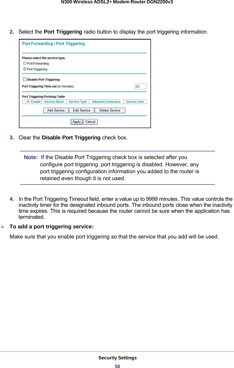 Security Settings50N300 Wireless ADSL2+ Modem Router DGN2200v3 2.  Select the Port Triggering radio button to display the port triggering information.3.  Clear the Disable Port Triggering check box.Note:  If the Disable Port Triggering check box is selected after you configure port triggering, port triggering is disabled. However, any port triggering configuration information you added to the router is retained even though it is not used.4.  In the Port Triggering Timeout field, enter a value up to 9999 minutes. This value controls the inactivity timer for the designated inbound ports. The inbound ports close when the inactivity time expires. This is required because the router cannot be sure when the application has terminated.To add a port triggering service:Make sure that you enable port triggering so that the service that you add will be used.