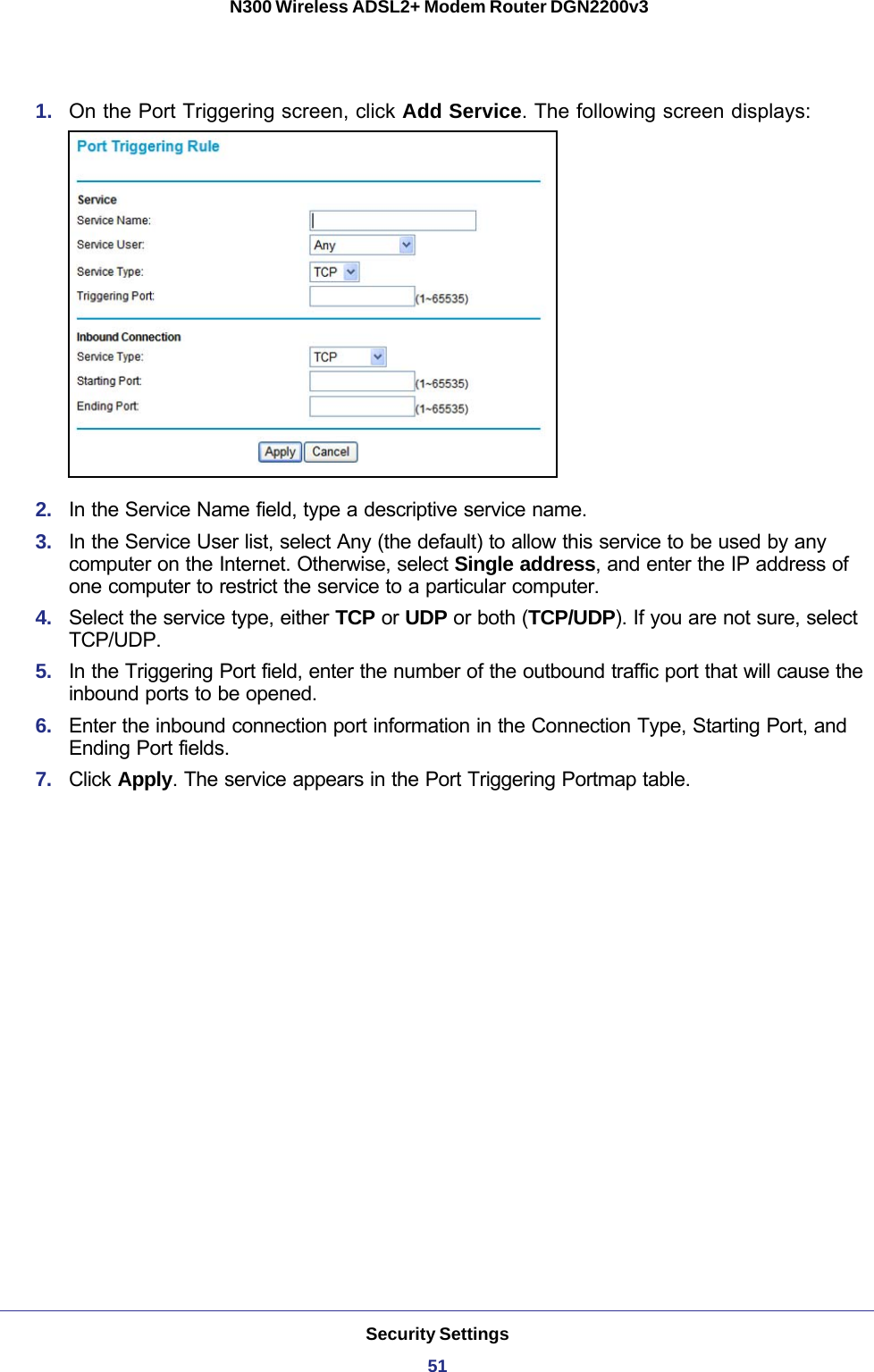 Security Settings51 N300 Wireless ADSL2+ Modem Router DGN2200v31.  On the Port Triggering screen, click Add Service. The following screen displays:2.  In the Service Name field, type a descriptive service name. 3.  In the Service User list, select Any (the default) to allow this service to be used by any computer on the Internet. Otherwise, select Single address, and enter the IP address of one computer to restrict the service to a particular computer. 4.  Select the service type, either TCP or UDP or both (TCP/UDP). If you are not sure, select TCP/UDP.5.  In the Triggering Port field, enter the number of the outbound traffic port that will cause the inbound ports to be opened. 6.  Enter the inbound connection port information in the Connection Type, Starting Port, and Ending Port fields.7.  Click Apply. The service appears in the Port Triggering Portmap table. 