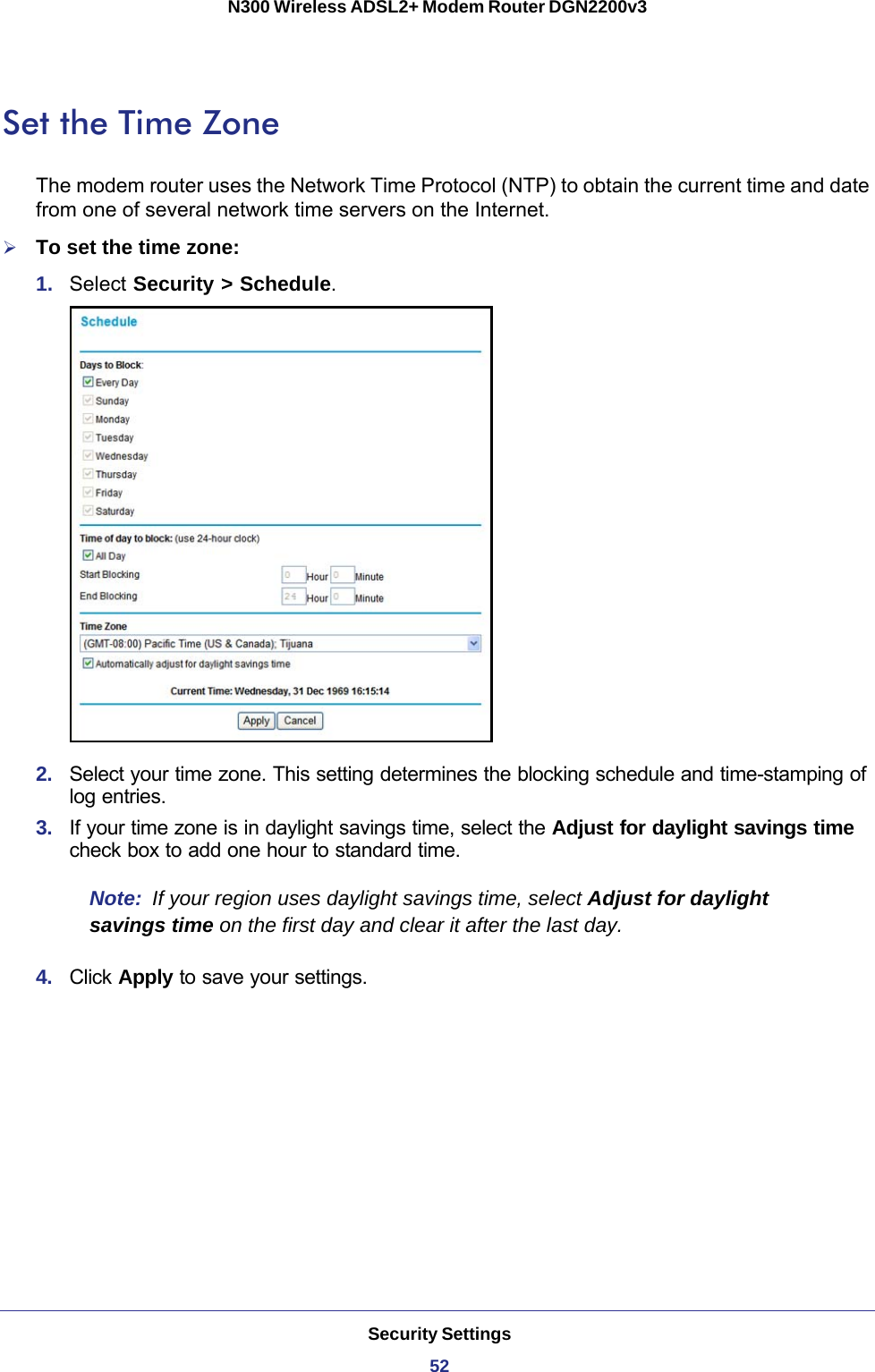 Security Settings52N300 Wireless ADSL2+ Modem Router DGN2200v3 Set the Time ZoneThe modem router uses the Network Time Protocol (NTP) to obtain the current time and date from one of several network time servers on the Internet.To set the time zone:1.  Select Security &gt; Schedule.2.  Select your time zone. This setting determines the blocking schedule and time-stamping of log entries. 3.  If your time zone is in daylight savings time, select the Adjust for daylight savings time check box to add one hour to standard time.Note:  If your region uses daylight savings time, select Adjust for daylight savings time on the first day and clear it after the last day.4.  Click Apply to save your settings.