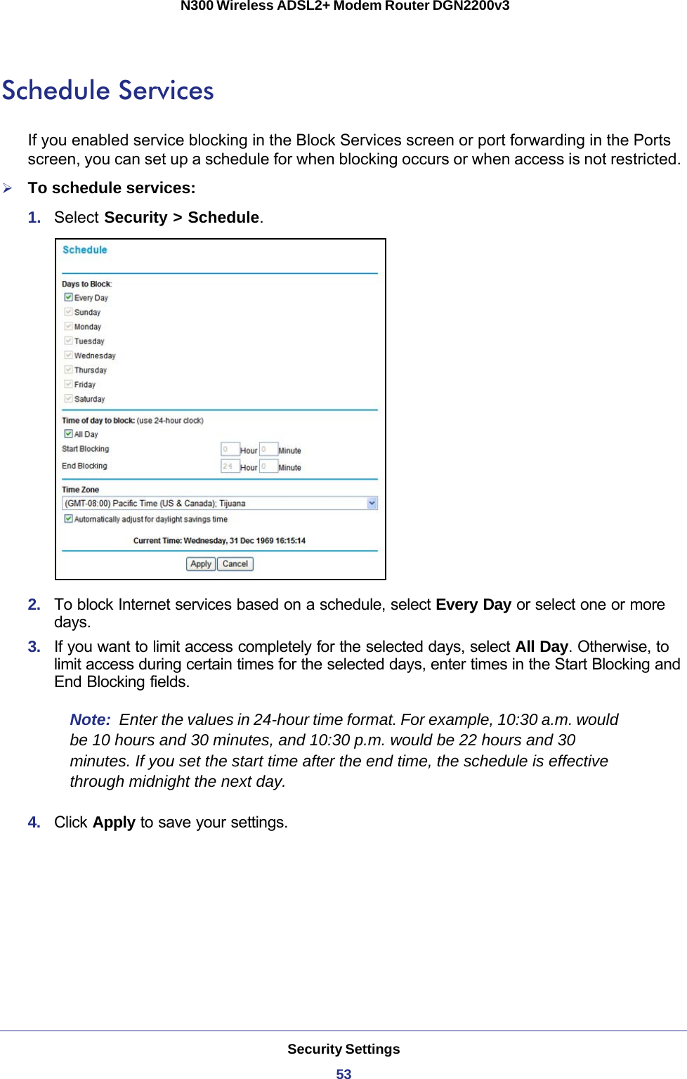 Security Settings53 N300 Wireless ADSL2+ Modem Router DGN2200v3Schedule ServicesIf you enabled service blocking in the Block Services screen or port forwarding in the Ports screen, you can set up a schedule for when blocking occurs or when access is not restricted. To schedule services:1.  Select Security &gt; Schedule.2.  To block Internet services based on a schedule, select Every Day or select one or more days. 3.  If you want to limit access completely for the selected days, select All Day. Otherwise, to limit access during certain times for the selected days, enter times in the Start Blocking and End Blocking fields.Note:  Enter the values in 24-hour time format. For example, 10:30 a.m. would be 10  hours and 30 minutes, and 10:30 p.m. would be 22 hours and 30 minutes. If you set the start time after the end time, the schedule is effective through midnight the next day.4.  Click Apply to save your settings.