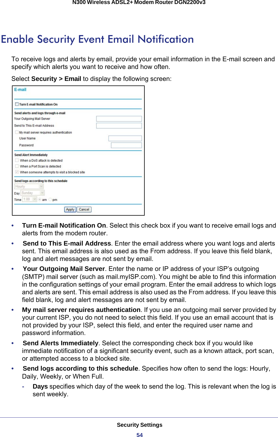 Security Settings54N300 Wireless ADSL2+ Modem Router DGN2200v3 Enable Security Event Email NotificationTo receive logs and alerts by email, provide your email information in the E-mail screen and specify which alerts you want to receive and how often. Select Security &gt; Email to display the following screen:•     Turn E-mail Notification On. Select this check box if you want to receive email logs and alerts from the modem router.•     Send to This E-mail Address. Enter the email address where you want logs and alerts sent. This email address is also used as the From address. If you leave this field blank, log and alert messages are not sent by email. •     Your Outgoing Mail Server. Enter the name or IP address of your ISP’s outgoing (SMTP) mail server (such as mail.myISP.com). You might be able to find this information in the configuration settings of your email program. Enter the email address to which logs and alerts are sent. This email address is also used as the From address. If you leave this field blank, log and alert messages are not sent by email. •     My mail server requires authentication. If you use an outgoing mail server provided by your current ISP, you do not need to select this field. If you use an email account that is not provided by your ISP, select this field, and enter the required user name and password information.•     Send Alerts Immediately. Select the corresponding check box if you would like immediate notification of a significant security event, such as a known attack, port scan, or attempted access to a blocked site.•     Send logs according to this schedule. Specifies how often to send the logs: Hourly, Daily, Weekly, or When Full. -Days specifies which day of the week to send the log. This is relevant when the log is sent weekly.