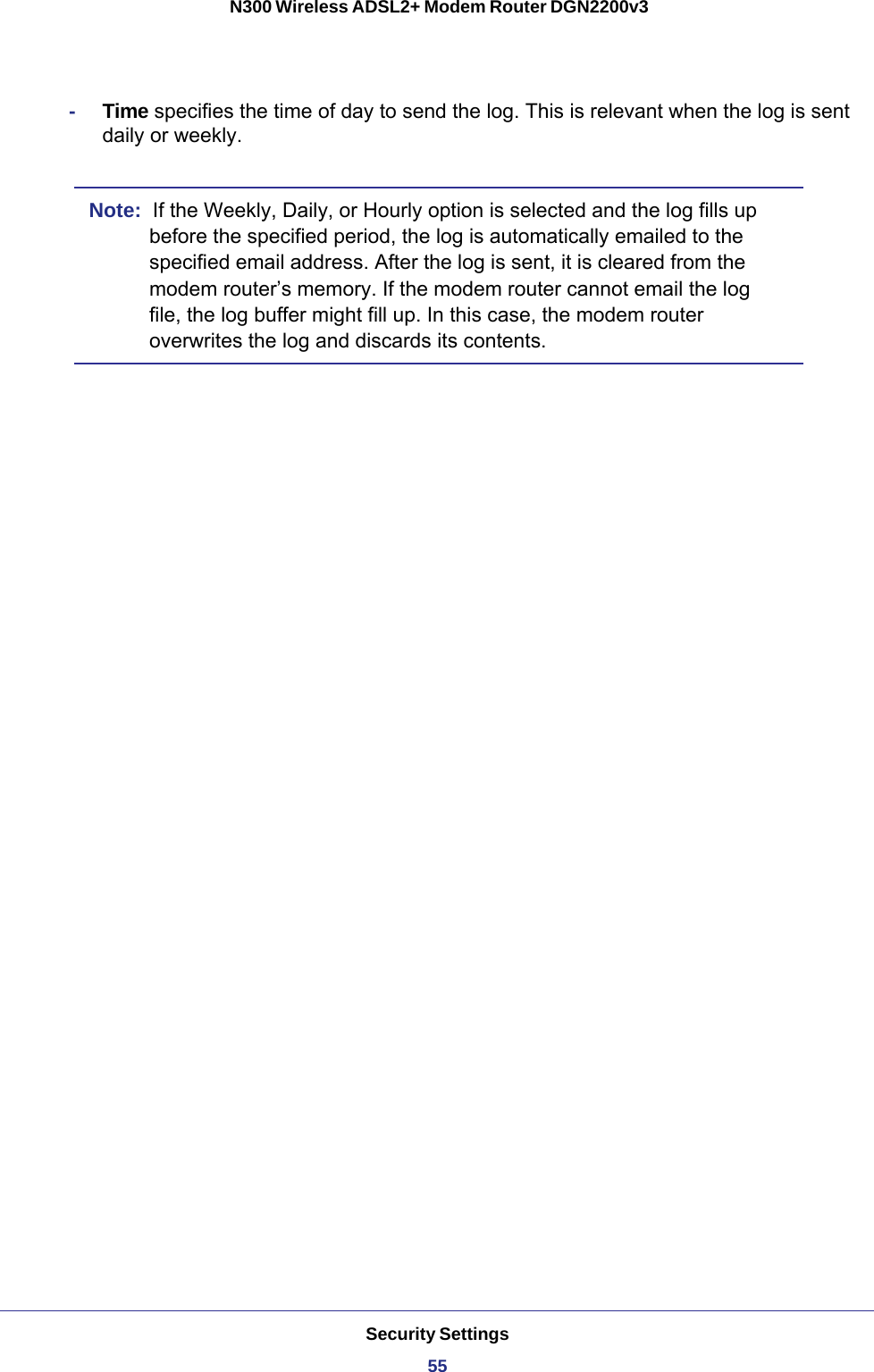 Security Settings55 N300 Wireless ADSL2+ Modem Router DGN2200v3-Time specifies the time of day to send the log. This is relevant when the log is sent daily or weekly.Note:  If the Weekly, Daily, or Hourly option is selected and the log fills up before the specified period, the log is automatically emailed to the specified email address. After the log is sent, it is cleared from the modem router’s memory. If the modem router cannot email the log file, the log buffer might fill up. In this case, the modem router overwrites the log and discards its contents.