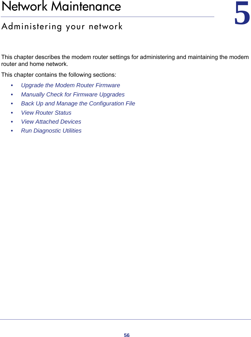 5655.   Network MaintenanceAdministering your networkThis chapter describes the modem router settings for administering and maintaining the modem router and home network.This chapter contains the following sections:•     Upgrade the Modem Router Firmware •     Manually Check for Firmware Upgrades •     Back Up and Manage the Configuration File •     View Router Status •     View Attached Devices •     Run Diagnostic Utilities 