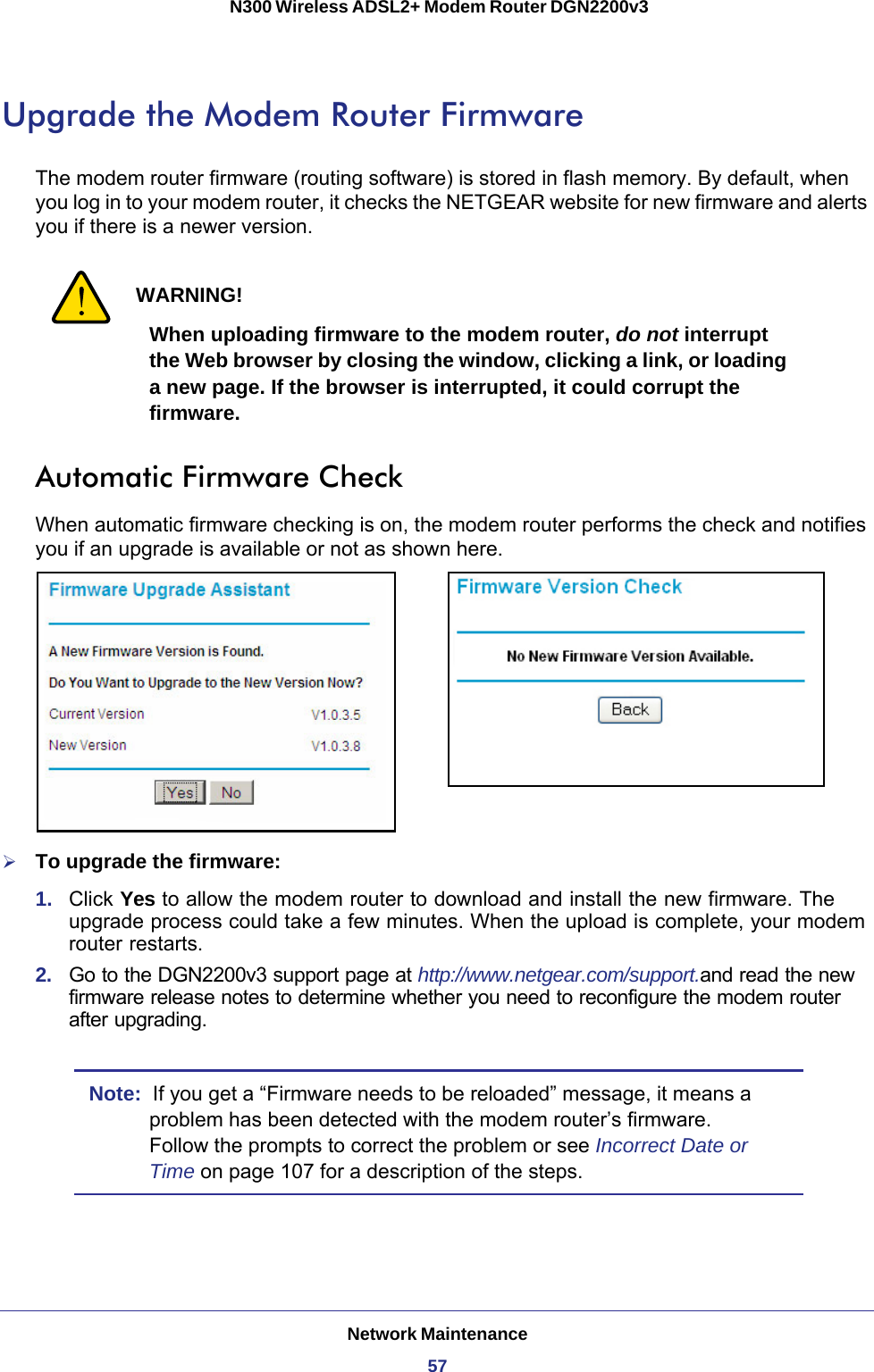 Network Maintenance57 N300 Wireless ADSL2+ Modem Router DGN2200v3Upgrade the Modem Router FirmwareThe modem router firmware (routing software) is stored in flash memory. By default, when you log in to your modem router, it checks the NETGEAR website for new firmware and alerts you if there is a newer version. WARNING!When uploading firmware to the modem router, do not interrupt the Web browser by closing the window, clicking a link, or loading a new page. If the browser is interrupted, it could corrupt the firmware.Automatic Firmware CheckWhen automatic firmware checking is on, the modem router performs the check and notifies you if an upgrade is available or not as shown here.To upgrade the firmware:1.  Click Yes to allow the modem router to download and install the new firmware. The upgrade process could take a few minutes. When the upload is complete, your modem router restarts.2.  Go to the DGN2200v3 support page at http://www.netgear.com/support.and read the new firmware release notes to determine whether you need to reconfigure the modem router after upgrading.Note:  If you get a “Firmware needs to be reloaded” message, it means a problem has been detected with the modem router’s firmware. Follow the prompts to correct the problem or see Incorrect Date or Time on page  107 for a description of the steps.