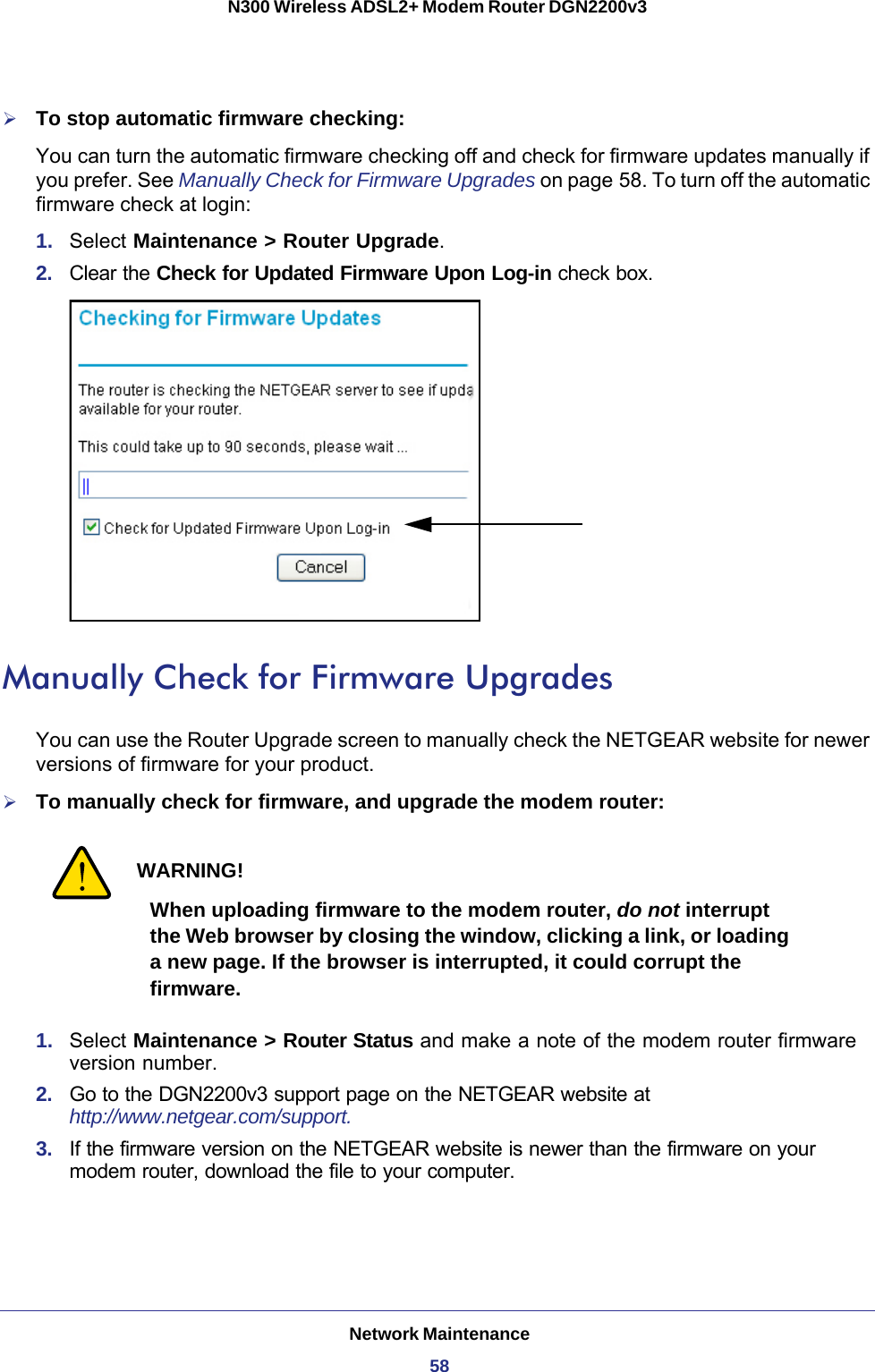 Network Maintenance58N300 Wireless ADSL2+ Modem Router DGN2200v3 To stop automatic firmware checking:You can turn the automatic firmware checking off and check for firmware updates manually if you prefer. See Manually Check for Firmware Upgrades on page  58. To turn off the automatic firmware check at login:1.  Select Maintenance &gt; Router Upgrade.2.  Clear the Check for Updated Firmware Upon Log-in check box.Manually Check for Firmware UpgradesYou can use the Router Upgrade screen to manually check the NETGEAR website for newer versions of firmware for your product.To manually check for firmware, and upgrade the modem router:WARNING!When uploading firmware to the modem router, do not interrupt the Web browser by closing the window, clicking a link, or loading a new page. If the browser is interrupted, it could corrupt the firmware.1.  Select Maintenance &gt; Router Status and make a note of the modem router firmware version number.2.  Go to the DGN2200v3 support page on the NETGEAR website at http://www.netgear.com/support.3.  If the firmware version on the NETGEAR website is newer than the firmware on your modem router, download the file to your computer.