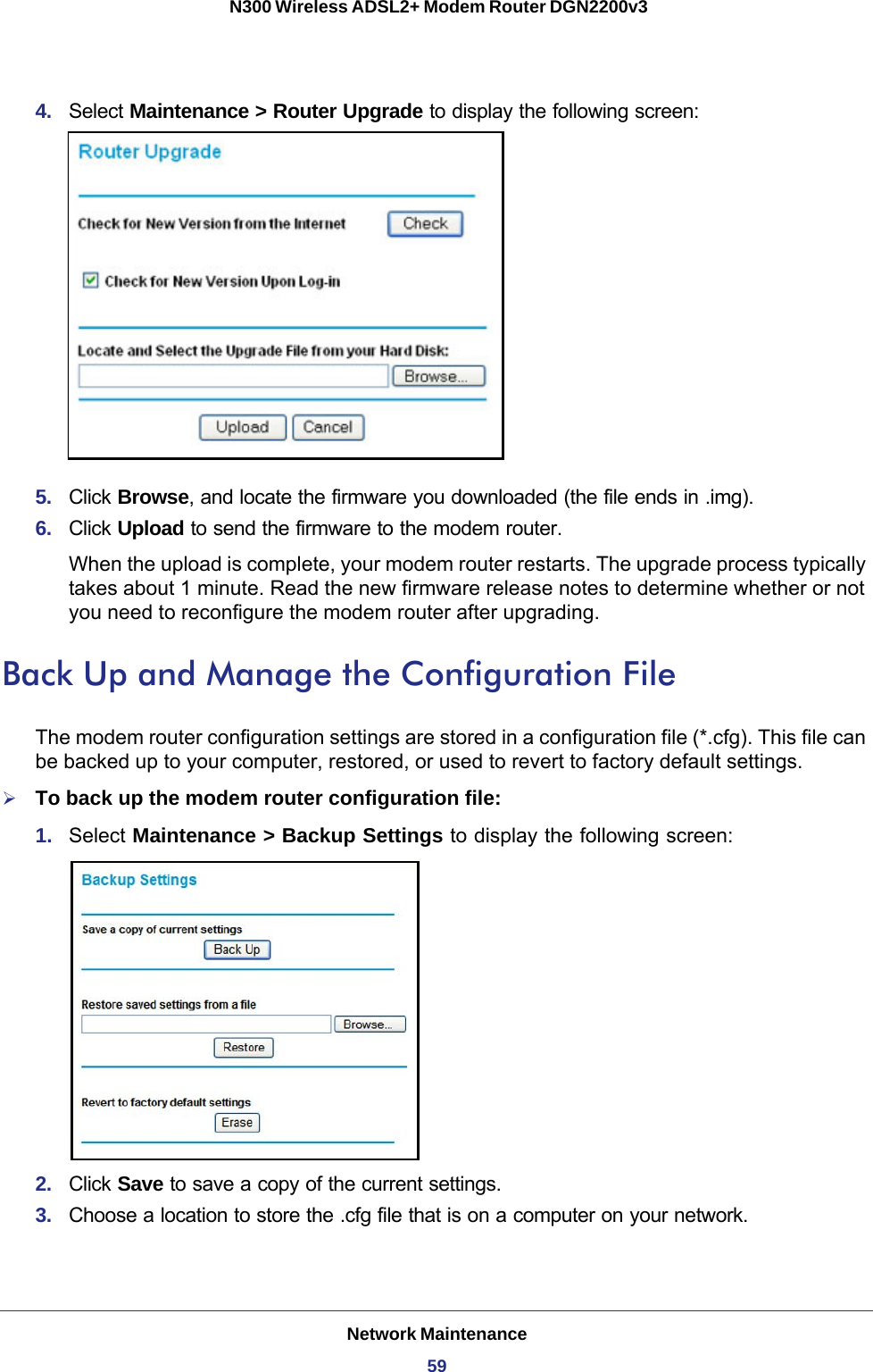 Network Maintenance59 N300 Wireless ADSL2+ Modem Router DGN2200v34.  Select Maintenance &gt; Router Upgrade to display the following screen: 5.  Click Browse, and locate the firmware you downloaded (the file ends in .img). 6.  Click Upload to send the firmware to the modem router.When the upload is complete, your modem router restarts. The upgrade process typically takes about 1 minute. Read the new firmware release notes to determine whether or not you need to reconfigure the modem router after upgrading.Back Up and Manage the Configuration FileThe modem router configuration settings are stored in a configuration file (*.cfg). This file can be backed up to your computer, restored, or used to revert to factory default settings. To back up the modem router configuration file:1.  Select Maintenance &gt; Backup Settings to display the following screen:2.  Click Save to save a copy of the current settings.3.  Choose a location to store the .cfg file that is on a computer on your network.