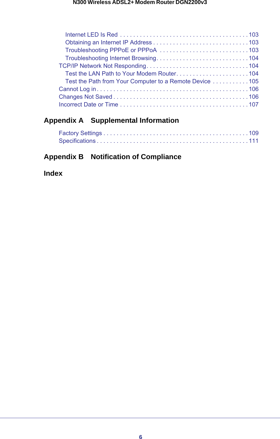 6N300 Wireless ADSL2+ Modem Router DGN2200v3Internet LED Is Red . . . . . . . . . . . . . . . . . . . . . . . . . . . . . . . . . . . . . . . 103Obtaining an Internet IP Address . . . . . . . . . . . . . . . . . . . . . . . . . . . . . 103Troubleshooting PPPoE or PPPoA  . . . . . . . . . . . . . . . . . . . . . . . . . . . 103Troubleshooting Internet Browsing. . . . . . . . . . . . . . . . . . . . . . . . . . . . 104TCP/IP Network Not Responding. . . . . . . . . . . . . . . . . . . . . . . . . . . . . . . 104Test the LAN Path to Your Modem Router. . . . . . . . . . . . . . . . . . . . . . 104Test the Path from Your Computer to a Remote Device . . . . . . . . . . . 105Cannot Log in . . . . . . . . . . . . . . . . . . . . . . . . . . . . . . . . . . . . . . . . . . . . . . 106Changes Not Saved . . . . . . . . . . . . . . . . . . . . . . . . . . . . . . . . . . . . . . . . . 106Incorrect Date or Time . . . . . . . . . . . . . . . . . . . . . . . . . . . . . . . . . . . . . . . 107Appendix A  Supplemental InformationFactory Settings . . . . . . . . . . . . . . . . . . . . . . . . . . . . . . . . . . . . . . . . . . . .109Specifications . . . . . . . . . . . . . . . . . . . . . . . . . . . . . . . . . . . . . . . . . . . . . . 111Appendix B  Notification of ComplianceIndex