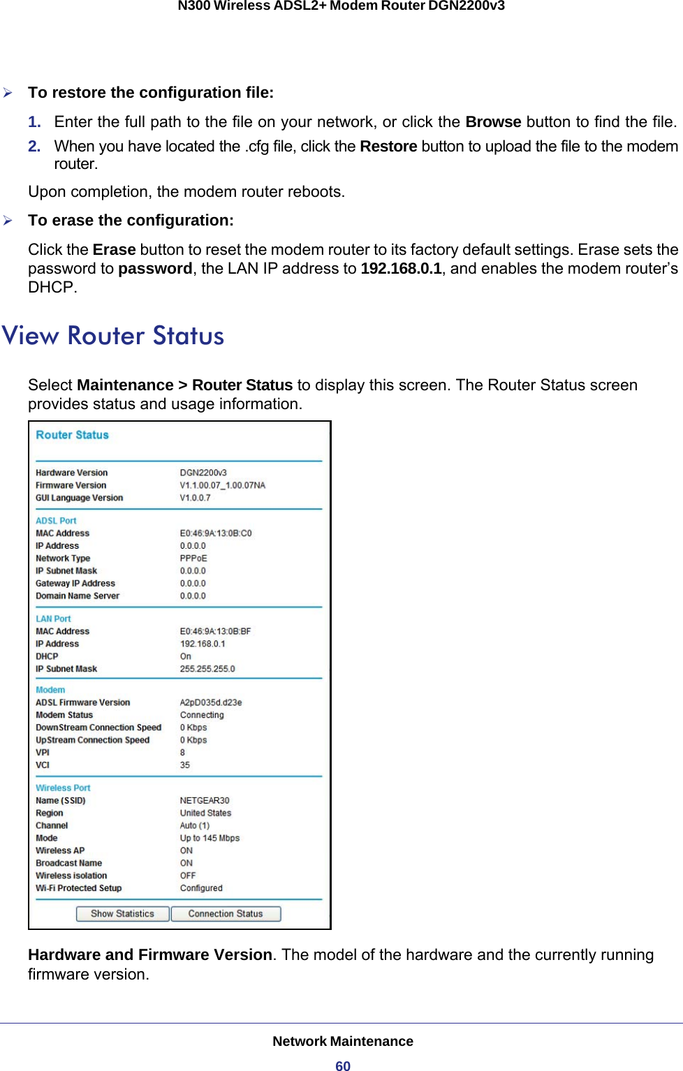 Network Maintenance60N300 Wireless ADSL2+ Modem Router DGN2200v3 To restore the configuration file:1.  Enter the full path to the file on your network, or click the Browse button to find the file. 2.  When you have located the .cfg file, click the Restore button to upload the file to the modem router.Upon completion, the modem router reboots.To erase the configuration:Click the Erase button to reset the modem router to its factory default settings. Erase sets the password to password, the LAN IP address to 192.168.0.1, and enables the modem router’s DHCP.View Router StatusSelect Maintenance &gt; Router Status to display this screen. The Router Status screen provides status and usage information.Hardware and Firmware Version. The model of the hardware and the currently running firmware version.