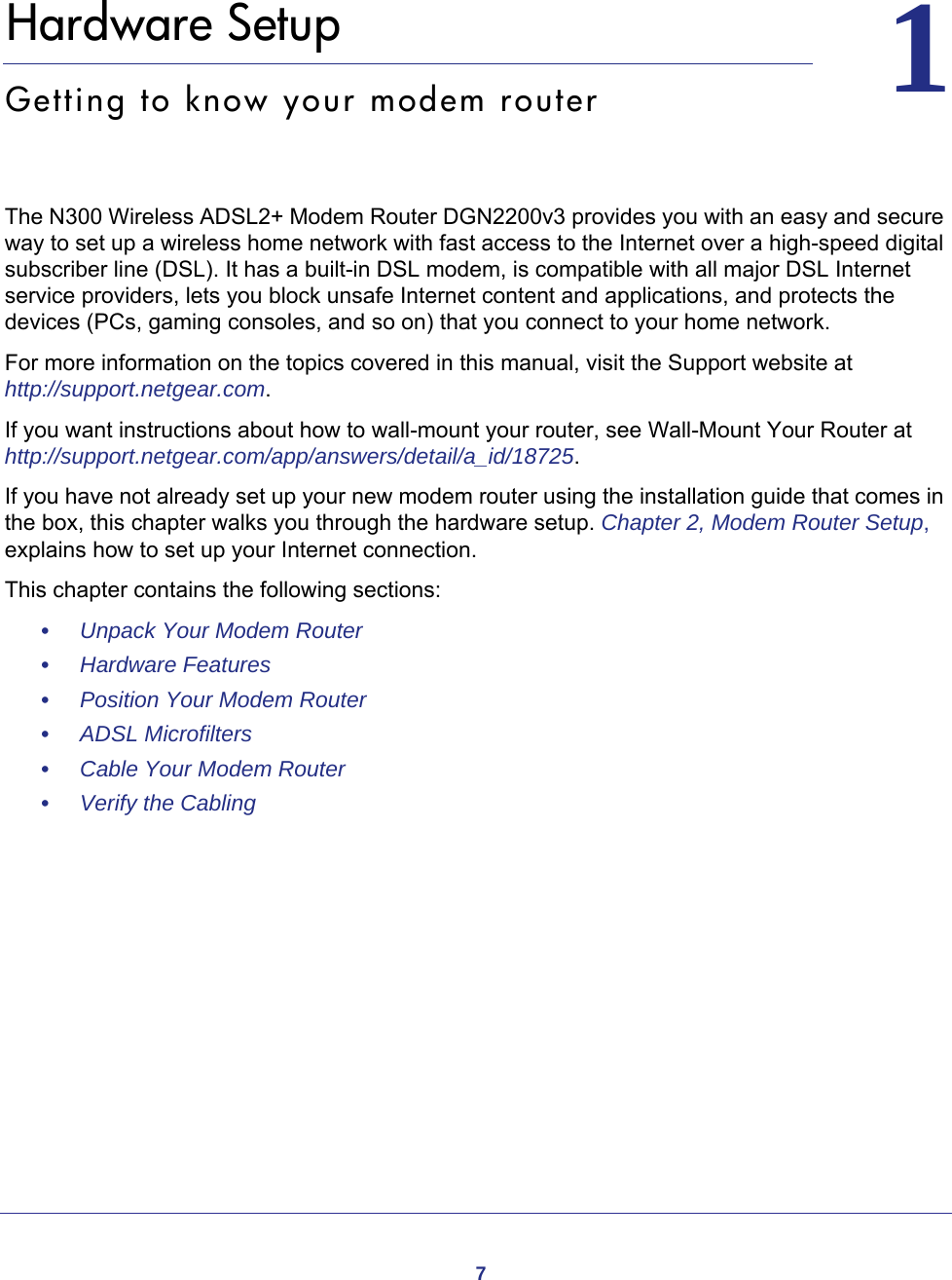 711.   Hardware SetupGetting to know your modem routerThe N300 Wireless ADSL2+ Modem Router DGN2200v3 provides you with an easy and secure way to set up a wireless home network with fast access to the Internet over a high-speed digital subscriber line (DSL). It has a built-in DSL modem, is compatible with all major DSL Internet service providers, lets you block unsafe Internet content and applications, and protects the devices (PCs, gaming consoles, and so on) that you connect to your home network. For more information on the topics covered in this manual, visit the Support website at http://support.netgear.com.If you want instructions about how to wall-mount your router, see Wall-Mount Your Router at http://support.netgear.com/app/answers/detail/a_id/18725.If you have not already set up your new modem router using the installation guide that comes in the box, this chapter walks you through the hardware setup. Chapter 2, Modem Router Setup, explains how to set up your Internet connection.This chapter contains the following sections:•     Unpack Your Modem Router •     Hardware Features •     Position Your Modem Router •     ADSL Microfilters •     Cable Your Modem Router •     Verify the Cabling 