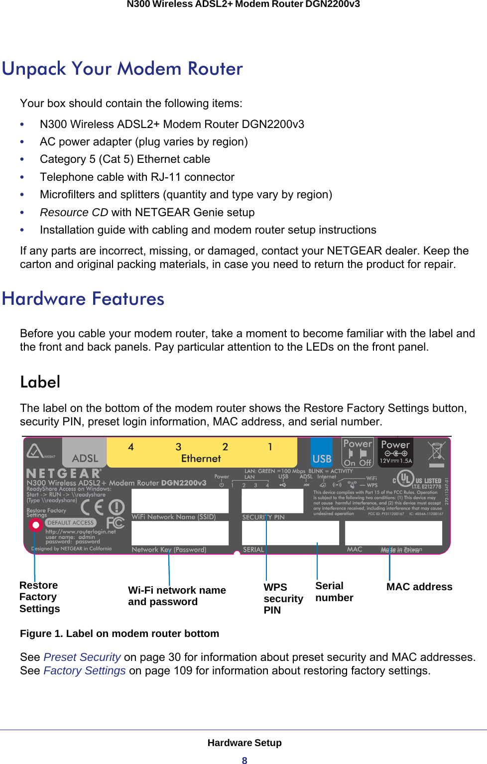 Hardware Setup8N300 Wireless ADSL2+ Modem Router DGN2200v3 Unpack Your Modem RouterYour box should contain the following items:•     N300 Wireless ADSL2+ Modem Router DGN2200v3•     AC power adapter (plug varies by region)•     Category 5 (Cat 5) Ethernet cable•     Telephone cable with RJ-11 connector•     Microfilters and splitters (quantity and type vary by region)•     Resource CD with NETGEAR Genie setup•     Installation guide with cabling and modem router setup instructionsIf any parts are incorrect, missing, or damaged, contact your NETGEAR dealer. Keep the carton and original packing materials, in case you need to return the product for repair. Hardware FeaturesBefore you cable your modem router, take a moment to become familiar with the label and the front and back panels. Pay particular attention to the LEDs on the front panel.LabelThe label on the bottom of the modem router shows the Restore Factory Settings button, security PIN, preset login information, MAC address, and serial number. Wi-Fi network name MAC addressSerialWPSRestoreand passwordFactorySettings numbersecurityPINFigure 1. Label on modem router bottomSee Preset Security on page  30 for information about preset security and MAC addresses. See Factory Settings on page  109 for information about restoring factory settings. 