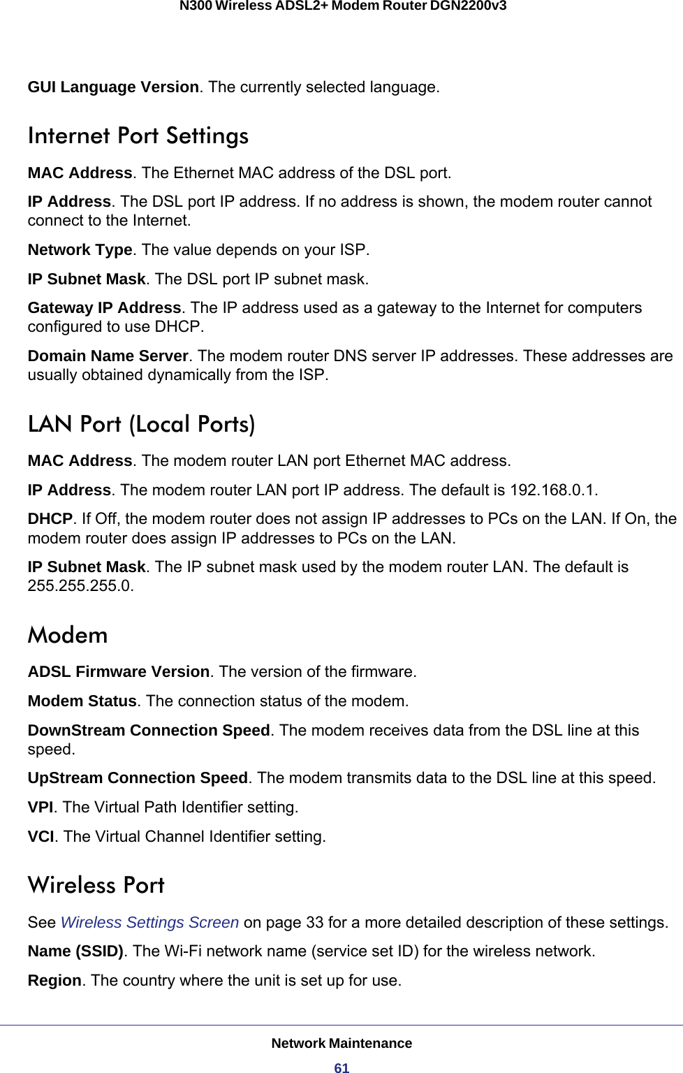 Network Maintenance61 N300 Wireless ADSL2+ Modem Router DGN2200v3GUI Language Version. The currently selected language.Internet Port SettingsMAC Address. The Ethernet MAC address of the DSL port.IP Address. The DSL port IP address. If no address is shown, the modem router cannot connect to the Internet.Network Type. The value depends on your ISP.IP Subnet Mask. The DSL port IP subnet mask.Gateway IP Address. The IP address used as a gateway to the Internet for computers configured to use DHCP.Domain Name Server. The modem router DNS server IP addresses. These addresses are usually obtained dynamically from the ISP.LAN Port (Local Ports)MAC Address. The modem router LAN port Ethernet MAC address.IP Address. The modem router LAN port IP address. The default is 192.168.0.1.DHCP. If Off, the modem router does not assign IP addresses to PCs on the LAN. If On, the modem router does assign IP addresses to PCs on the LAN.IP Subnet Mask. The IP subnet mask used by the modem router LAN. The default is 255.255.255.0.ModemADSL Firmware Version. The version of the firmware.Modem Status. The connection status of the modem.DownStream Connection Speed. The modem receives data from the DSL line at this speed.UpStream Connection Speed. The modem transmits data to the DSL line at this speed.VPI. The Virtual Path Identifier setting.VCI. The Virtual Channel Identifier setting.Wireless Port See Wireless Settings Screen on page  33 for a more detailed description of these settings.Name (SSID). The Wi-Fi network name (service set ID) for the wireless network.Region. The country where the unit is set up for use.