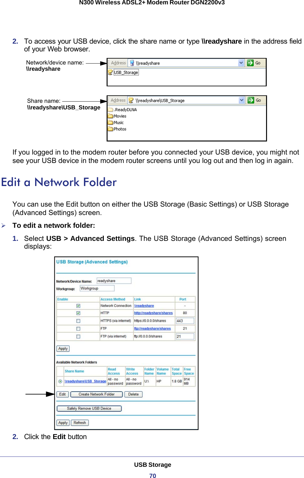 USB Storage70N300 Wireless ADSL2+ Modem Router DGN2200v3 2.  To access your USB device, click the share name or type \\readyshare in the address field of your Web browser.Network/device name:Share name:\\readyshare\\readyshare\USB_StorageIf you logged in to the modem router before you connected your USB device, you might not see your USB device in the modem router screens until you log out and then log in again.Edit a Network FolderYou can use the Edit button on either the USB Storage (Basic Settings) or USB Storage (Advanced Settings) screen.To edit a network folder:1.  Select USB &gt; Advanced Settings. The USB Storage (Advanced Settings) screen displays:2.  Click the Edit button 