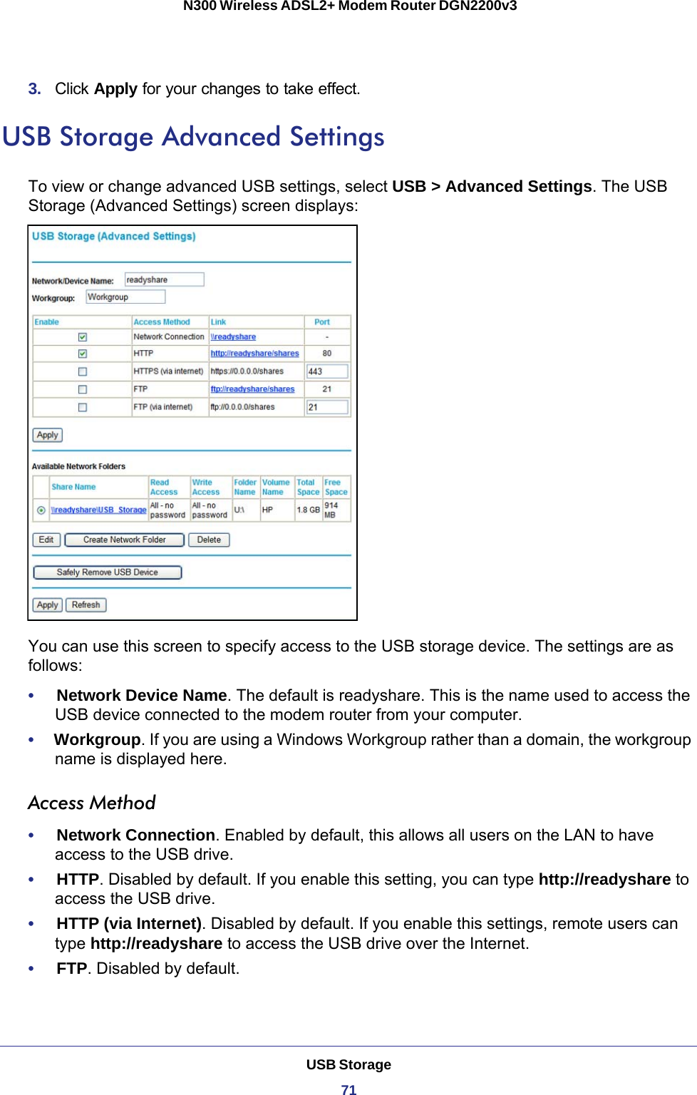 USB Storage71 N300 Wireless ADSL2+ Modem Router DGN2200v33.  Click Apply for your changes to take effect.USB Storage Advanced SettingsTo view or change advanced USB settings, select USB &gt; Advanced Settings. The USB Storage (Advanced Settings) screen displays:You can use this screen to specify access to the USB storage device. The settings are as follows:•     Network Device Name. The default is readyshare. This is the name used to access the USB device connected to the modem router from your computer.•     Workgroup. If you are using a Windows Workgroup rather than a domain, the workgroup name is displayed here.Access Method•     Network Connection. Enabled by default, this allows all users on the LAN to have access to the USB drive.•     HTTP. Disabled by default. If you enable this setting, you can type http://readyshare to access the USB drive.•     HTTP (via Internet). Disabled by default. If you enable this settings, remote users can type http://readyshare to access the USB drive over the Internet.•     FTP. Disabled by default. 