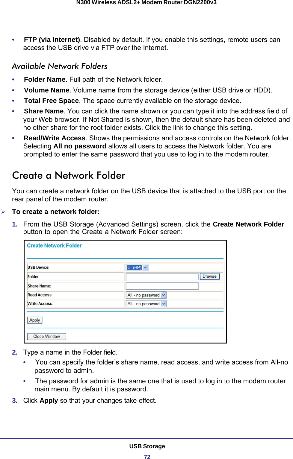 USB Storage72N300 Wireless ADSL2+ Modem Router DGN2200v3 •     FTP (via Internet). Disabled by default. If you enable this settings, remote users can access the USB drive via FTP over the Internet.Available Network Folders•     Folder Name. Full path of the Network folder. •     Volume Name. Volume name from the storage device (either USB drive or HDD).•     Total Free Space. The space currently available on the storage device.•     Share Name. You can click the name shown or you can type it into the address field of your Web browser. If Not Shared is shown, then the default share has been deleted and no other share for the root folder exists. Click the link to change this setting. •     Read/Write Access. Shows the permissions and access controls on the Network folder. Selecting All no password allows all users to access the Network folder. You are prompted to enter the same password that you use to log in to the modem router. Create a Network FolderYou can create a network folder on the USB device that is attached to the USB port on the rear panel of the modem router.To create a network folder:1.  From the USB Storage (Advanced Settings) screen, click the Create Network Folder button to open the Create a Network Folder screen:2.  Type a name in the Folder field.•     You can specify the folder’s share name, read access, and write access from All-no password to admin. •     The password for admin is the same one that is used to log in to the modem router main menu. By default it is password.3.  Click Apply so that your changes take effect.