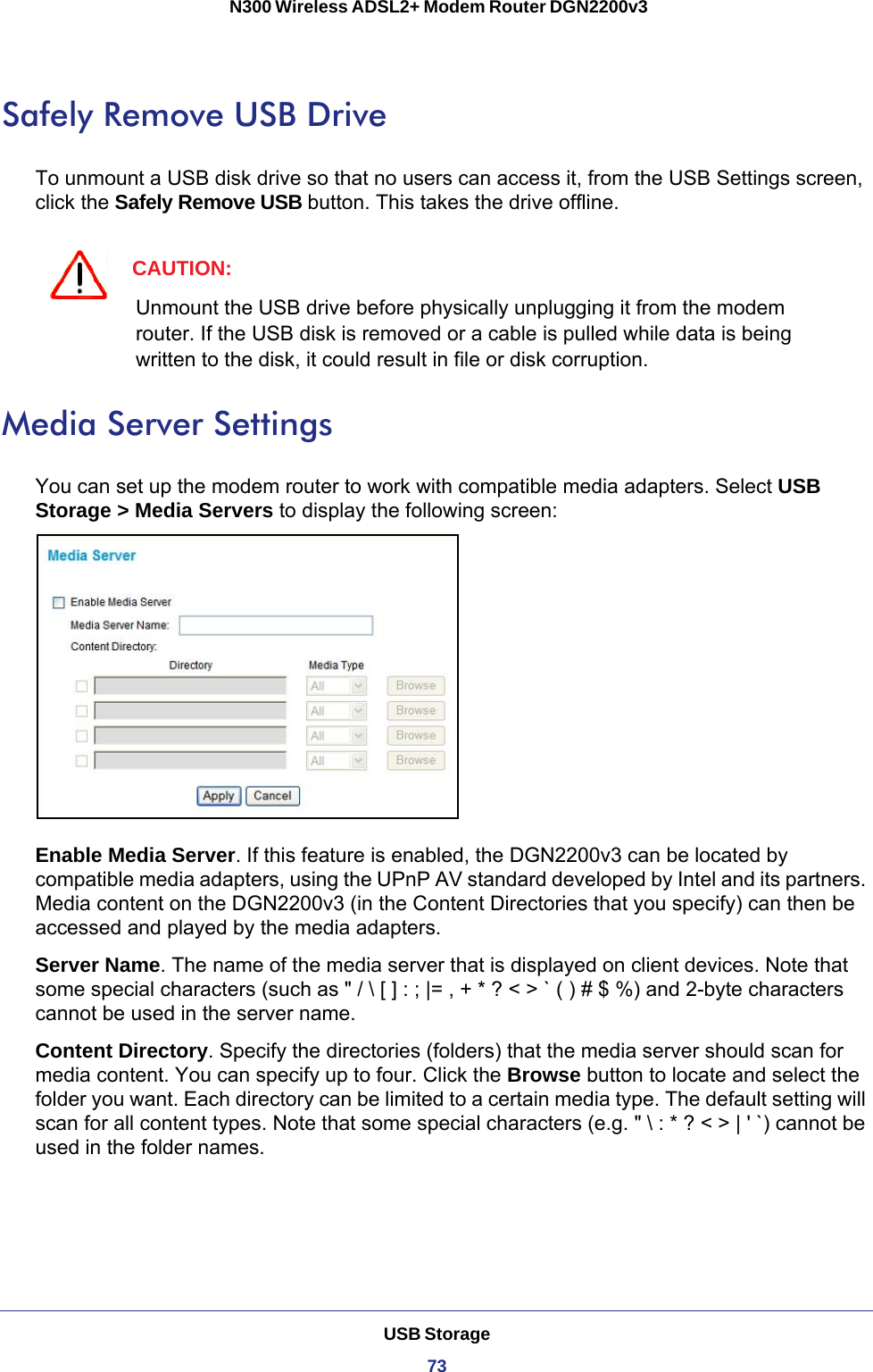 USB Storage73 N300 Wireless ADSL2+ Modem Router DGN2200v3Safely Remove USB DriveTo unmount a USB disk drive so that no users can access it, from the USB Settings screen, click the Safely Remove USB button. This takes the drive offline.CAUTION:Unmount the USB drive before physically unplugging it from the modem router. If the USB disk is removed or a cable is pulled while data is being written to the disk, it could result in file or disk corruption.Media Server SettingsYou can set up the modem router to work with compatible media adapters. Select USB Storage &gt; Media Servers to display the following screen:Enable Media Server. If this feature is enabled, the DGN2200v3 can be located by compatible media adapters, using the UPnP AV standard developed by Intel and its partners. Media content on the DGN2200v3 (in the Content Directories that you specify) can then be accessed and played by the media adapters. Server Name. The name of the media server that is displayed on client devices. Note that some special characters (such as &quot; / \ [ ] : ; |= , + * ? &lt; &gt; ` ( ) # $ %) and 2-byte characters cannot be used in the server name. Content Directory. Specify the directories (folders) that the media server should scan for media content. You can specify up to four. Click the Browse button to locate and select the folder you want. Each directory can be limited to a certain media type. The default setting will scan for all content types. Note that some special characters (e.g. &quot; \ : * ? &lt; &gt; | &apos; `) cannot be used in the folder names. 