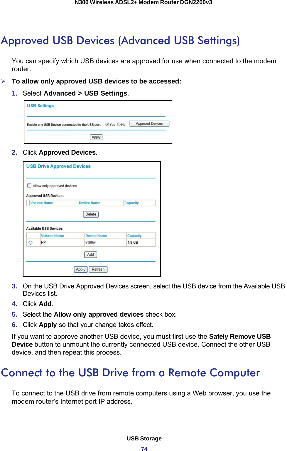 USB Storage74N300 Wireless ADSL2+ Modem Router DGN2200v3 Approved USB Devices (Advanced USB Settings)You can specify which USB devices are approved for use when connected to the modem router.To allow only approved USB devices to be accessed:1.  Select Advanced &gt; USB Settings.2.  Click Approved Devices. 3.  On the USB Drive Approved Devices screen, select the USB device from the Available USB Devices list.4.  Click Add.5.  Select the Allow only approved devices check box.6.  Click Apply so that your change takes effect.If you want to approve another USB device, you must first use the Safely Remove USB Device button to unmount the currently connected USB device. Connect the other USB device, and then repeat this process.Connect to the USB Drive from a Remote ComputerTo connect to the USB drive from remote computers using a Web browser, you use the modem router’s Internet port IP address.