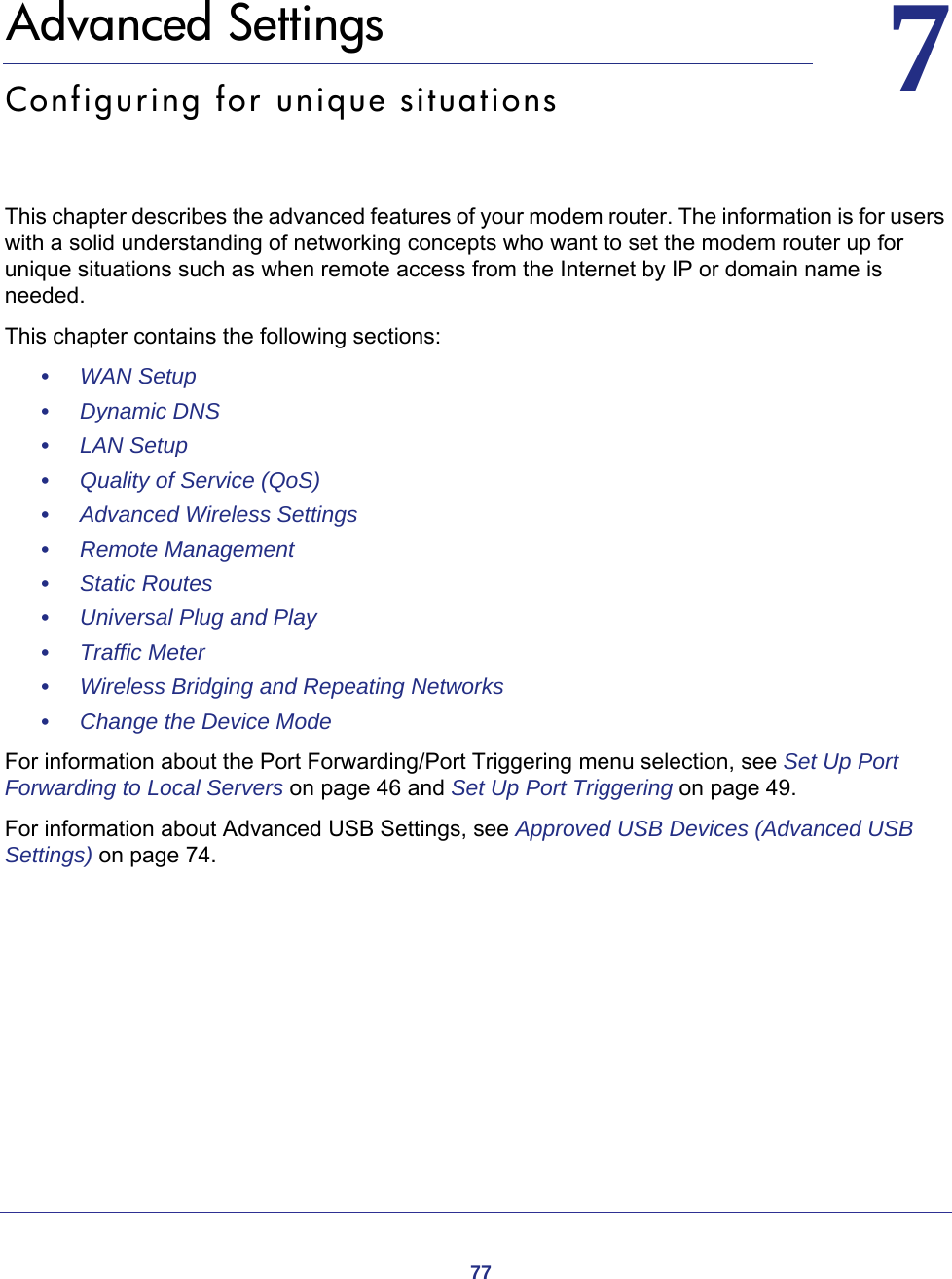 7777.   Advanced SettingsConfiguring for unique situationsThis chapter describes the advanced features of your modem router. The information is for users with a solid understanding of networking concepts who want to set the modem router up for unique situations such as when remote access from the Internet by IP or domain name is needed.This chapter contains the following sections:•     WAN Setup •     Dynamic DNS •     LAN Setup •     Quality of Service (QoS) •     Advanced Wireless Settings •     Remote Management •     Static Routes •     Universal Plug and Play •     Traffic Meter •     Wireless Bridging and Repeating Networks •     Change the Device Mode For information about the Port Forwarding/Port Triggering menu selection, see Set Up Port Forwarding to Local Servers on page  46 and Set Up Port Triggering on page  49.For information about Advanced USB Settings, see Approved USB Devices (Advanced USB Settings) on page  74.