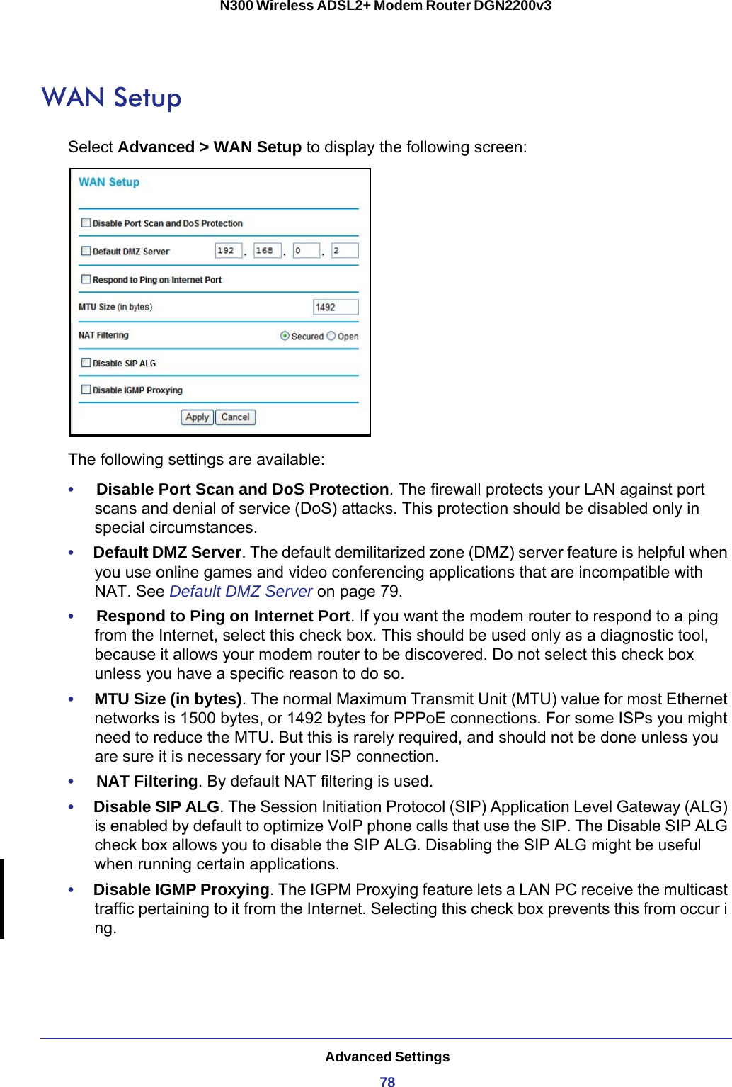 Advanced Settings78N300 Wireless ADSL2+ Modem Router DGN2200v3 WAN SetupSelect Advanced &gt; WAN Setup to display the following screen:The following settings are available:•     Disable Port Scan and DoS Protection. The firewall protects your LAN against port scans and denial of service (DoS) attacks. This protection should be disabled only in special circumstances.•     Default DMZ Server. The default demilitarized zone (DMZ) server feature is helpful when you use online games and video conferencing applications that are incompatible with NAT. See Default DMZ Server on page  79.•     Respond to Ping on Internet Port. If you want the modem router to respond to a ping from the Internet, select this check box. This should be used only as a diagnostic tool, because it allows your modem router to be discovered. Do not select this check box unless you have a specific reason to do so.•     MTU Size (in bytes). The normal Maximum Transmit Unit (MTU) value for most Ethernet networks is 1500 bytes, or 1492 bytes for PPPoE connections. For some ISPs you might need to reduce the MTU. But this is rarely required, and should not be done unless you are sure it is necessary for your ISP connection.•     NAT Filtering. By default NAT filtering is used. •     Disable SIP ALG. The Session Initiation Protocol (SIP) Application Level Gateway (ALG) is enabled by default to optimize VoIP phone calls that use the SIP. The Disable SIP ALG check box allows you to disable the SIP ALG. Disabling the SIP ALG might be useful when running certain applications.•     Disable IGMP Proxying. The IGPM Proxying feature lets a LAN PC receive the multicast traffic pertaining to it from the Internet. Selecting this check box prevents this from occur i ng.