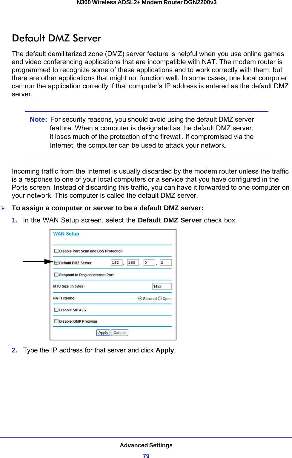 Advanced Settings79 N300 Wireless ADSL2+ Modem Router DGN2200v3Default DMZ ServerThe default demilitarized zone (DMZ) server feature is helpful when you use online games and video conferencing applications that are incompatible with NAT. The modem router is programmed to recognize some of these applications and to work correctly with them, but there are other applications that might not function well. In some cases, one local computer can run the application correctly if that computer’s IP address is entered as the default DMZ server.Note:  For security reasons, you should avoid using the default DMZ server feature. When a computer is designated as the default DMZ server, it loses much of the protection of the firewall. If compromised via the Internet, the computer can be used to attack your network.Incoming traffic from the Internet is usually discarded by the modem router unless the traffic is a response to one of your local computers or a service that you have configured in the Ports screen. Instead of discarding this traffic, you can have it forwarded to one computer on your network. This computer is called the default DMZ server.To assign a computer or server to be a default DMZ server: 1.  In the WAN Setup screen, select the Default DMZ Server check box.2.  Type the IP address for that server and click Apply. 