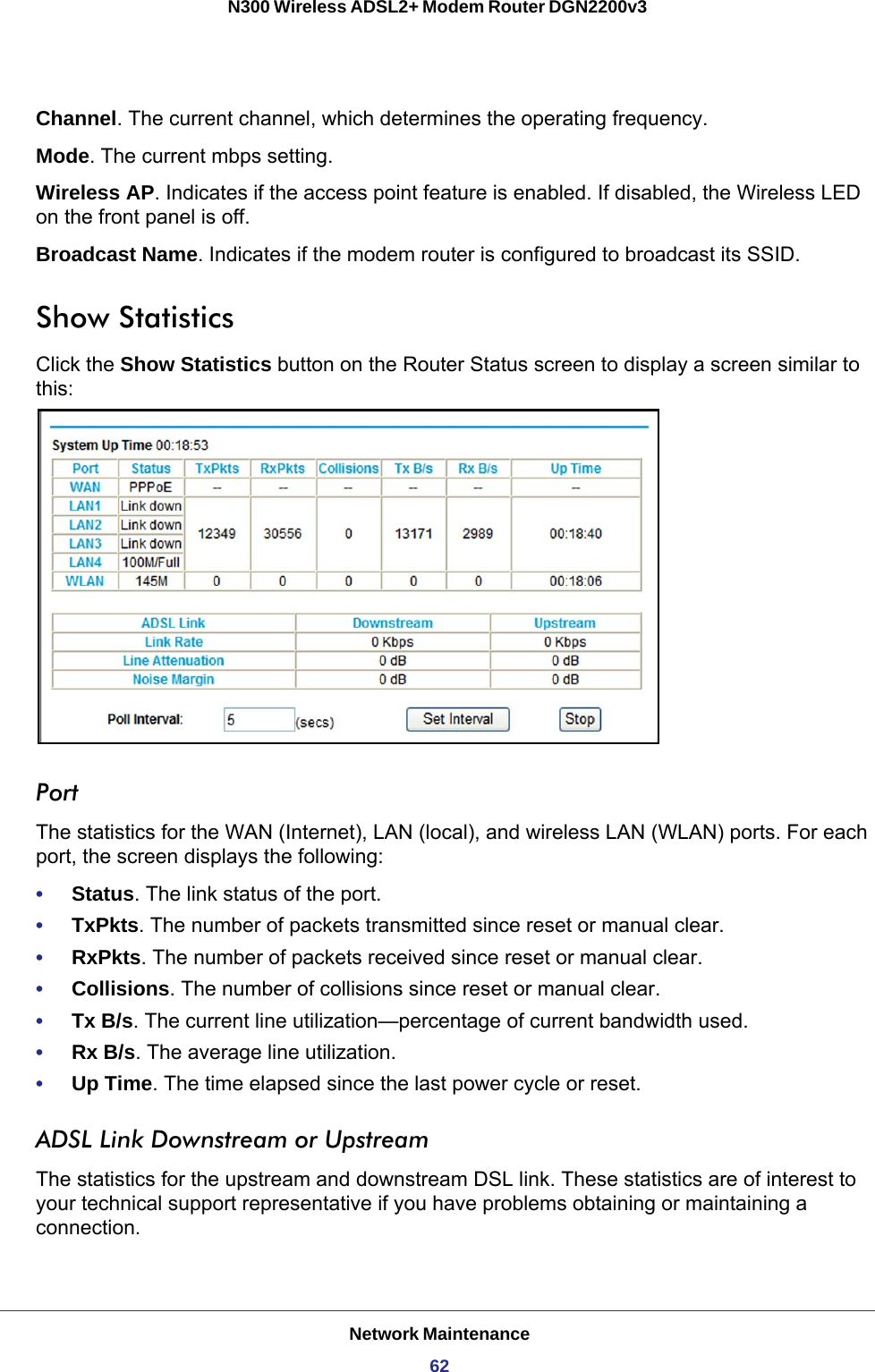 Network Maintenance62N300 Wireless ADSL2+ Modem Router DGN2200v3 Channel. The current channel, which determines the operating frequency.Mode. The current mbps setting.Wireless AP. Indicates if the access point feature is enabled. If disabled, the Wireless LED on the front panel is off.Broadcast Name. Indicates if the modem router is configured to broadcast its SSID.Show StatisticsClick the Show Statistics button on the Router Status screen to display a screen similar to this:PortThe statistics for the WAN (Internet), LAN (local), and wireless LAN (WLAN) ports. For each port, the screen displays the following:•     Status. The link status of the port.•     TxPkts. The number of packets transmitted since reset or manual clear.•     RxPkts. The number of packets received since reset or manual clear.•     Collisions. The number of collisions since reset or manual clear.•     Tx B/s. The current line utilization—percentage of current bandwidth used.•     Rx B/s. The average line utilization.•     Up Time. The time elapsed since the last power cycle or reset.ADSL Link Downstream or UpstreamThe statistics for the upstream and downstream DSL link. These statistics are of interest to your technical support representative if you have problems obtaining or maintaining a connection.