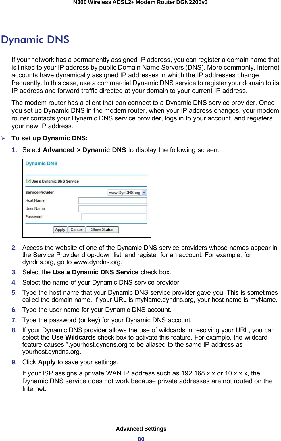 Advanced Settings80N300 Wireless ADSL2+ Modem Router DGN2200v3 Dynamic DNSIf your network has a permanently assigned IP address, you can register a domain name that is linked to your IP address by public Domain Name Servers (DNS). More commonly, Internet accounts have dynamically assigned IP addresses in which the IP addresses change frequently. In this case, use a commercial Dynamic DNS service to register your domain to its IP address and forward traffic directed at your domain to your current IP address. The modem router has a client that can connect to a Dynamic DNS service provider. Once you set up Dynamic DNS in the modem router, when your IP address changes, your modem router contacts your Dynamic DNS service provider, logs in to your account, and registers your new IP address.To set up Dynamic DNS:1.  Select Advanced &gt; Dynamic DNS to display the following screen.2.  Access the website of one of the Dynamic DNS service providers whose names appear in the Service Provider drop-down list, and register for an account. For example, for dyndns.org, go to www.dyndns.org.3.  Select the Use a Dynamic DNS Service check box. 4.  Select the name of your Dynamic DNS service provider. 5.  Type the host name that your Dynamic DNS service provider gave you. This is sometimes called the domain name. If your URL is myName.dyndns.org, your host name is myName.6.  Type the user name for your Dynamic DNS account. 7.  Type the password (or key) for your Dynamic DNS account. 8.  If your Dynamic DNS provider allows the use of wildcards in resolving your URL, you can select the Use Wildcards check box to activate this feature. For example, the wildcard feature causes *.yourhost.dyndns.org to be aliased to the same IP address as yourhost.dyndns.org.9.  Click Apply to save your settings.If your ISP assigns a private WAN IP address such as 192.168.x.x or 10.x.x.x, the Dynamic DNS service does not work because private addresses are not routed on the Internet.