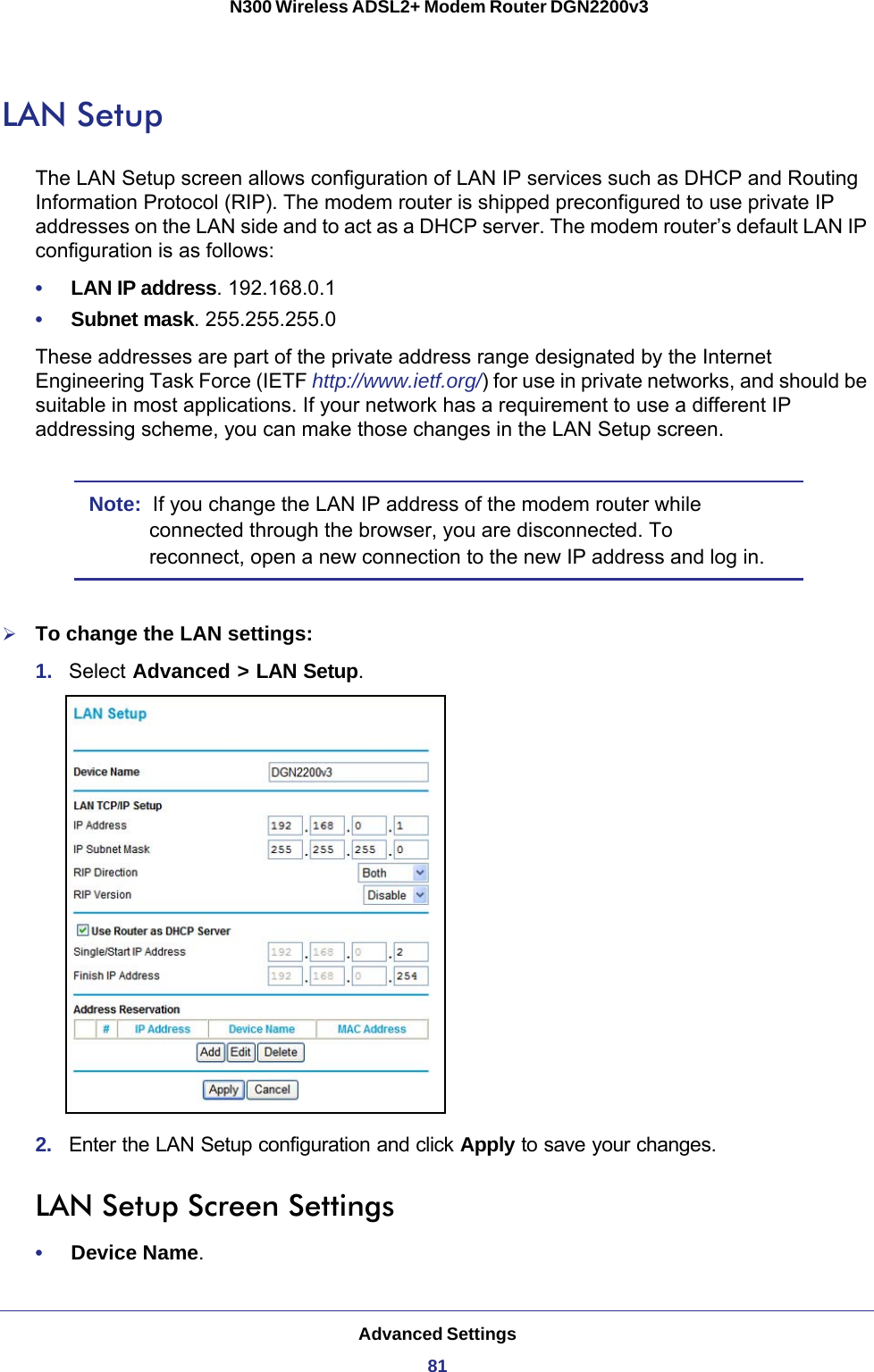 Advanced Settings81 N300 Wireless ADSL2+ Modem Router DGN2200v3LAN SetupThe LAN Setup screen allows configuration of LAN IP services such as DHCP and Routing Information Protocol (RIP). The modem router is shipped preconfigured to use private IP addresses on the LAN side and to act as a DHCP server. The modem router’s default LAN IP configuration is as follows:•     LAN IP address. 192.168.0.1•     Subnet mask. 255.255.255.0These addresses are part of the private address range designated by the Internet Engineering Task Force (IETF http://www.ietf.org/) for use in private networks, and should be suitable in most applications. If your network has a requirement to use a different IP addressing scheme, you can make those changes in the LAN Setup screen.Note:  If you change the LAN IP address of the modem router while connected through the browser, you are disconnected. To reconnect, open a new connection to the new IP address and log in.To change the LAN settings:1.  Select Advanced &gt; LAN Setup.2.  Enter the LAN Setup configuration and click Apply to save your changes.LAN Setup Screen Settings•     Device Name.