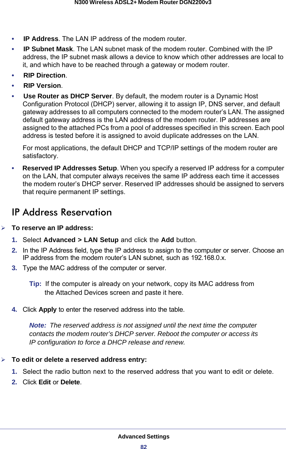 Advanced Settings82N300 Wireless ADSL2+ Modem Router DGN2200v3 •     IP Address. The LAN IP address of the modem router.•     IP Subnet Mask. The LAN subnet mask of the modem router. Combined with the IP address, the IP subnet mask allows a device to know which other addresses are local to it, and which have to be reached through a gateway or modem router.•     RIP Direction.•     RIP Version. •     Use Router as DHCP Server. By default, the modem router is a Dynamic Host Configuration Protocol (DHCP) server, allowing it to assign IP, DNS server, and default gateway addresses to all computers connected to the modem router’s LAN. The assigned default gateway address is the LAN address of the modem router. IP addresses are assigned to the attached PCs from a pool of addresses specified in this screen. Each pool address is tested before it is assigned to avoid duplicate addresses on the LAN.For most applications, the default DHCP and TCP/IP settings of the modem router are satisfactory. •     Reserved IP Addresses Setup. When you specify a reserved IP address for a computer on the LAN, that computer always receives the same IP address each time it accesses the modem router’s DHCP server. Reserved IP addresses should be assigned to servers that require permanent IP settings. IP Address ReservationTo reserve an IP address:1.  Select Advanced &gt; LAN Setup and click the Add button. 2.  In the IP Address field, type the IP address to assign to the computer or server. Choose an IP address from the modem router’s LAN subnet, such as 192.168.0.x. 3.  Type the MAC address of the computer or server. Tip:  If the computer is already on your network, copy its MAC address from the Attached Devices screen and paste it here.4.  Click Apply to enter the reserved address into the table. Note:  The reserved address is not assigned until the next time the computer contacts the modem router’s DHCP server. Reboot the computer or access its IP configuration to force a DHCP release and renew.To edit or delete a reserved address entry: 1.  Select the radio button next to the reserved address that you want to edit or delete. 2.  Click Edit or Delete.