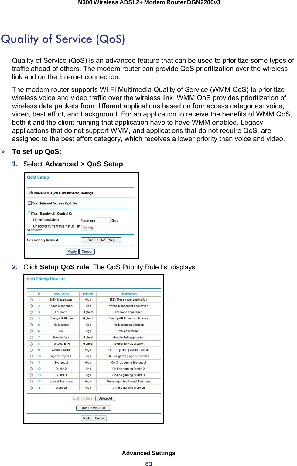 Advanced Settings83 N300 Wireless ADSL2+ Modem Router DGN2200v3Quality of Service (QoS)Quality of Service (QoS) is an advanced feature that can be used to prioritize some types of traffic ahead of others. The modem router can provide QoS prioritization over the wireless link and on the Internet connection.The modem router supports Wi-Fi Multimedia Quality of Service (WMM QoS) to prioritize wireless voice and video traffic over the wireless link. WMM QoS provides prioritization of wireless data packets from different applications based on four access categories: voice, video, best effort, and background. For an application to receive the benefits of WMM QoS, both it and the client running that application have to have WMM enabled. Legacy applications that do not support WMM, and applications that do not require QoS, are assigned to the best effort category, which receives a lower priority than voice and video.To set up QoS:1.  Select Advanced &gt; QoS Setup.2.  Click Setup QoS rule. The QoS Priority Rule list displays: