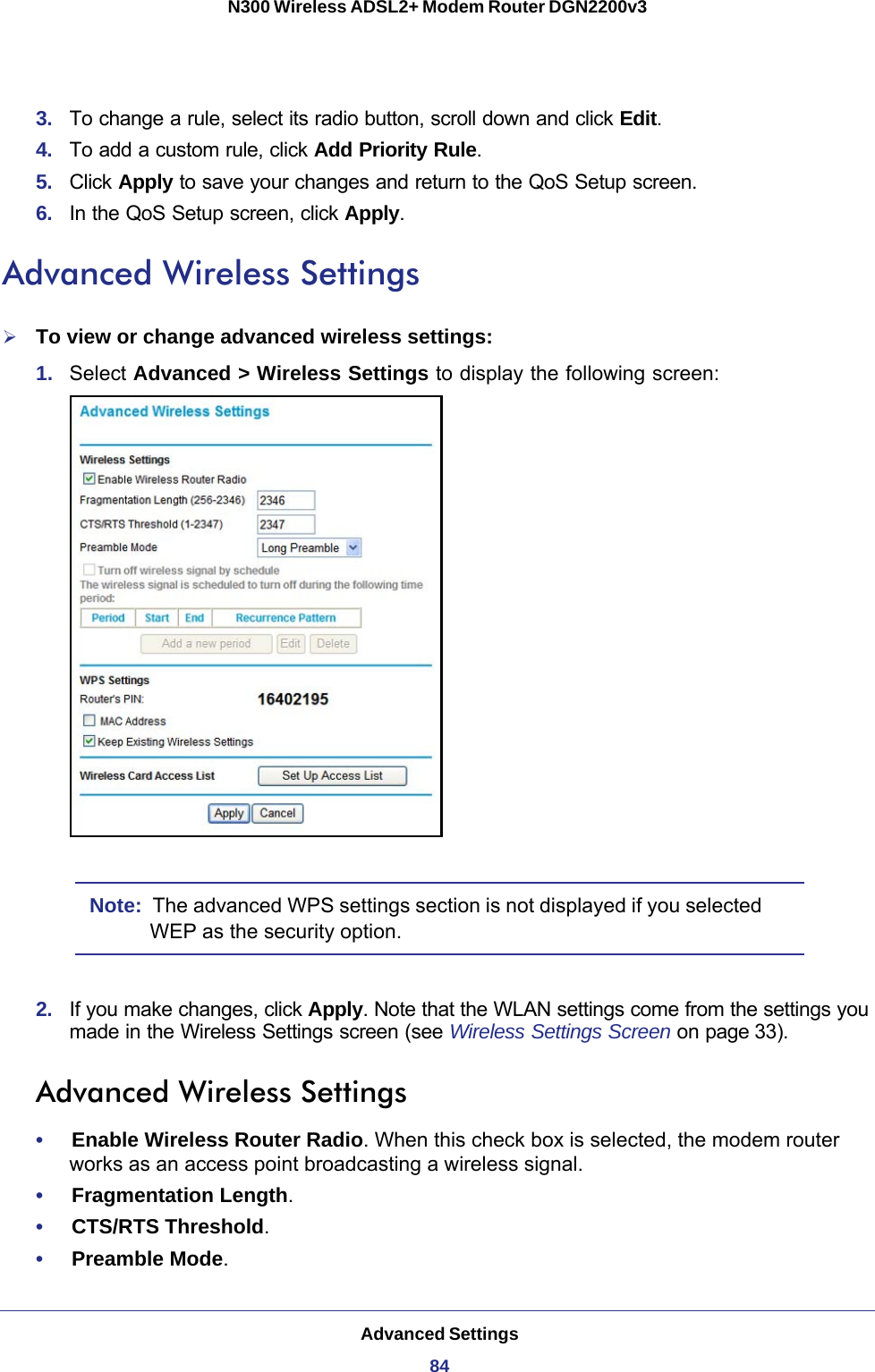 Advanced Settings84N300 Wireless ADSL2+ Modem Router DGN2200v3 3.  To change a rule, select its radio button, scroll down and click Edit.4.  To add a custom rule, click Add Priority Rule.5.  Click Apply to save your changes and return to the QoS Setup screen.6.  In the QoS Setup screen, click Apply.Advanced Wireless SettingsTo view or change advanced wireless settings:1.  Select Advanced &gt; Wireless Settings to display the following screen:Note:  The advanced WPS settings section is not displayed if you selected WEP as the security option.2.  If you make changes, click Apply. Note that the WLAN settings come from the settings you made in the Wireless Settings screen (see Wireless Settings Screen on page 33).Advanced Wireless Settings•     Enable Wireless Router Radio. When this check box is selected, the modem router works as an access point broadcasting a wireless signal. •     Fragmentation Length. •     CTS/RTS Threshold. •     Preamble Mode. 