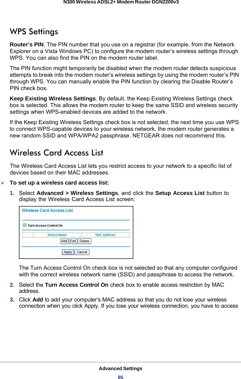 Advanced Settings85 N300 Wireless ADSL2+ Modem Router DGN2200v3WPS SettingsRouter’s PIN. The PIN number that you use on a registrar (for example, from the Network Explorer on a Vista Windows PC) to configure the modem router’s wireless settings through WPS. You can also find the PIN on the modem router label.The PIN function might temporarily be disabled when the modem router detects suspicious attempts to break into the modem router’s wireless settings by using the modem router’s PIN through WPS. You can manually enable the PIN function by clearing the Disable Router’s PIN check box.Keep Existing Wireless Settings. By default, the Keep Existing Wireless Settings check box is selected. This allows the modem router to keep the same SSID and wireless security settings when WPS-enabled devices are added to the network.If the Keep Existing Wireless Settings check box is not selected, the next time you use WPS to connect WPS-capable devices to your wireless network, the modem router generates a new random SSID and WPA/WPA2 passphrase. NETGEAR does not recommend this.Wireless Card Access ListThe Wireless Card Access List lets you restrict access to your network to a specific list of devices based on their MAC addresses. To set up a wireless card access list:1.  Select Advanced &gt; Wireless Settings, and click the Setup Access List button to display the Wireless Card Access List screen:The Turn Access Control On check box is not selected so that any computer configured with the correct wireless network name (SSID) and passphrase to access the network. 2.  Select the Turn Access Control On check box to enable access restriction by MAC address.3.  Click Add to add your computer’s MAC address so that you do not lose your wireless connection when you click Apply. If you lose your wireless connection, you have to access 