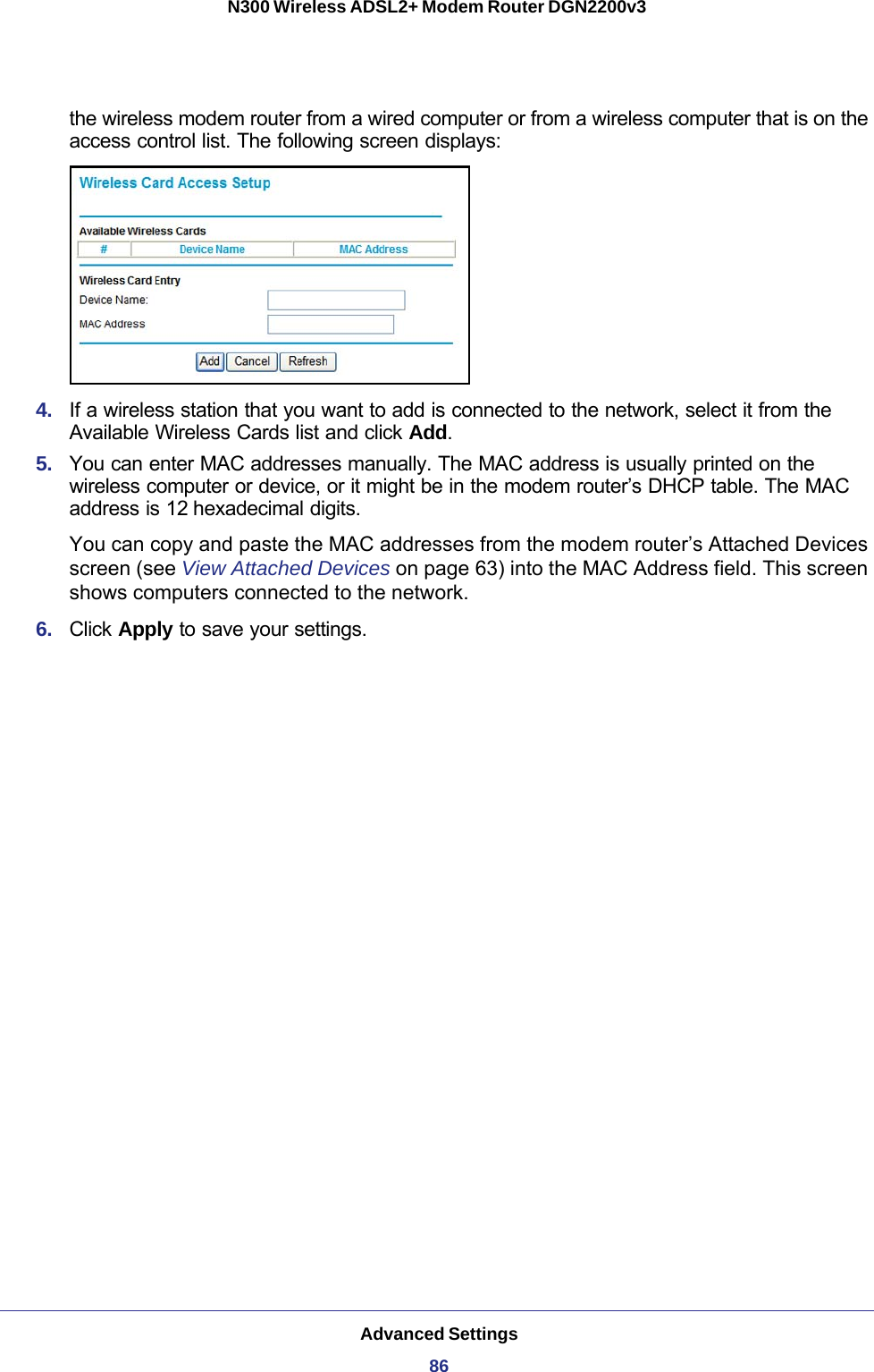 Advanced Settings86N300 Wireless ADSL2+ Modem Router DGN2200v3 the wireless modem router from a wired computer or from a wireless computer that is on the access control list. The following screen displays:4.  If a wireless station that you want to add is connected to the network, select it from the Available Wireless Cards list and click Add.5.  You can enter MAC addresses manually. The MAC address is usually printed on the wireless computer or device, or it might be in the modem router’s DHCP table. The MAC address is 12 hexadecimal digits.You can copy and paste the MAC addresses from the modem router’s Attached Devices screen (see View Attached Devices on page  63) into the MAC Address field. This screen shows computers connected to the network.6.  Click Apply to save your settings.