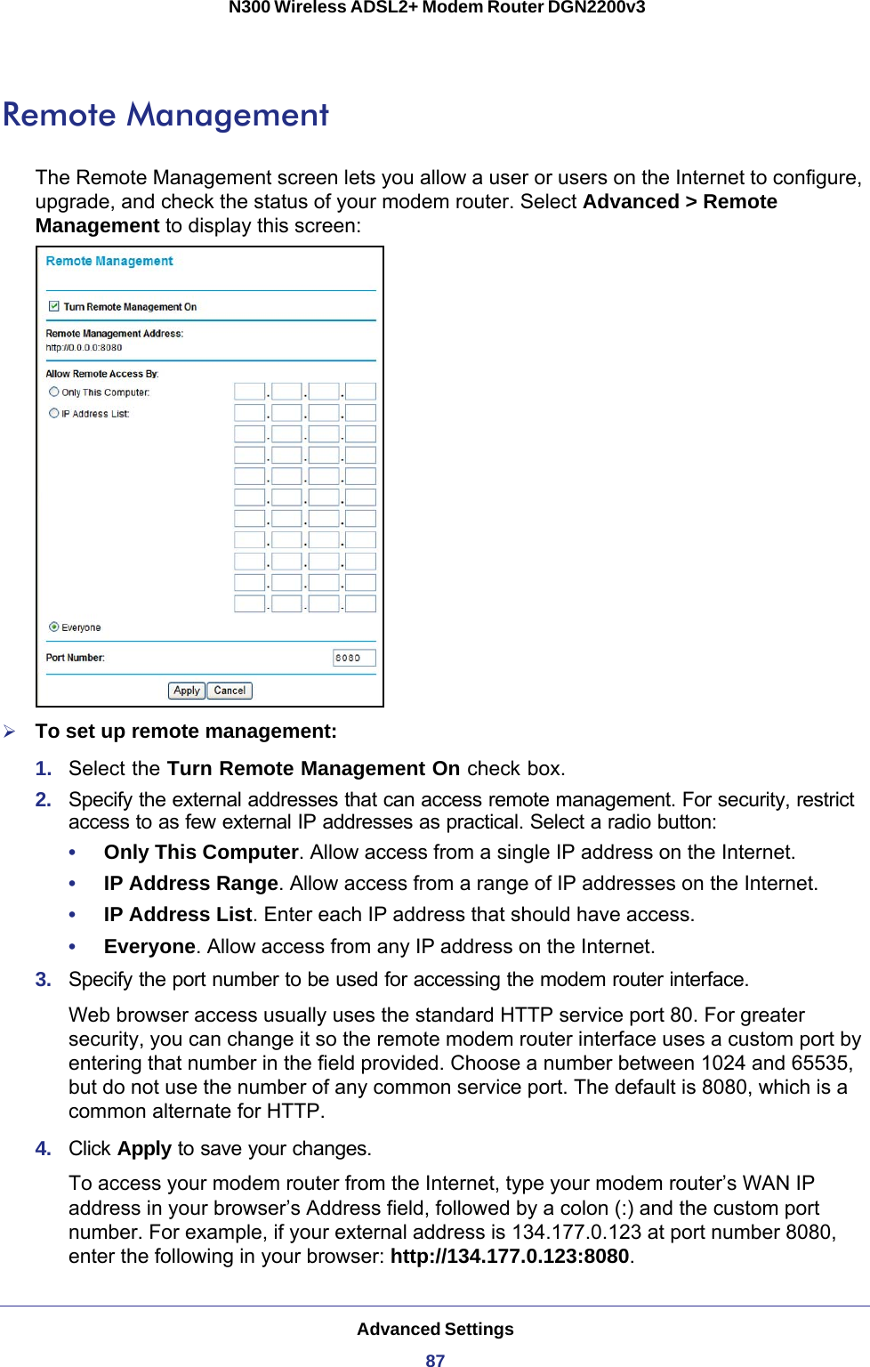 Advanced Settings87 N300 Wireless ADSL2+ Modem Router DGN2200v3Remote ManagementThe Remote Management screen lets you allow a user or users on the Internet to configure, upgrade, and check the status of your modem router. Select Advanced &gt; Remote Management to display this screen:To set up remote management:1.  Select the Turn Remote Management On check box.2.  Specify the external addresses that can access remote management. For security, restrict access to as few external IP addresses as practical. Select a radio button:•     Only This Computer. Allow access from a single IP address on the Internet. •     IP Address Range. Allow access from a range of IP addresses on the Internet. •     IP Address List. Enter each IP address that should have access.•     Everyone. Allow access from any IP address on the Internet. 3.  Specify the port number to be used for accessing the modem router interface.Web browser access usually uses the standard HTTP service port 80. For greater security, you can change it so the remote modem router interface uses a custom port by entering that number in the field provided. Choose a number between 1024 and 65535, but do not use the number of any common service port. The default is 8080, which is a common alternate for HTTP.4.  Click Apply to save your changes.To access your modem router from the Internet, type your modem router’s WAN IP address in your browser’s Address field, followed by a colon (:) and the custom port number. For example, if your external address is 134.177.0.123 at port number 8080, enter the following in your browser: http://134.177.0.123:8080.