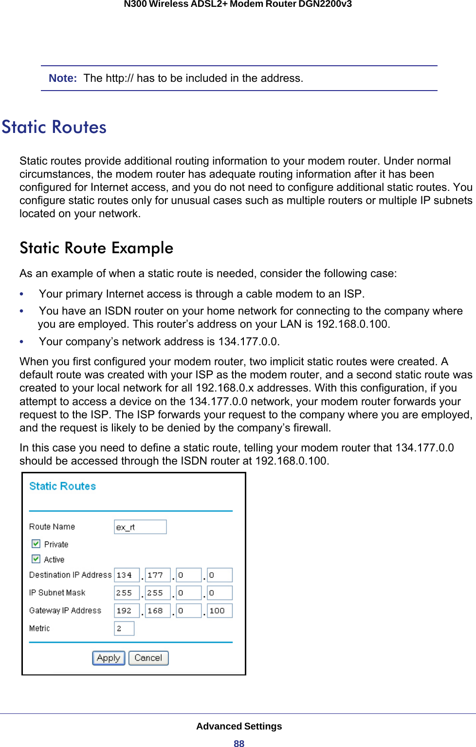 Advanced Settings88N300 Wireless ADSL2+ Modem Router DGN2200v3 Note:  The http:// has to be included in the address.Static RoutesStatic routes provide additional routing information to your modem router. Under normal circumstances, the modem router has adequate routing information after it has been configured for Internet access, and you do not need to configure additional static routes. You configure static routes only for unusual cases such as multiple routers or multiple IP subnets located on your network.Static Route ExampleAs an example of when a static route is needed, consider the following case:•     Your primary Internet access is through a cable modem to an ISP.•     You have an ISDN router on your home network for connecting to the company where you are employed. This router’s address on your LAN is 192.168.0.100.•     Your company’s network address is 134.177.0.0.When you first configured your modem router, two implicit static routes were created. A default route was created with your ISP as the modem router, and a second static route was created to your local network for all 192.168.0.x addresses. With this configuration, if you attempt to access a device on the 134.177.0.0 network, your modem router forwards your request to the ISP. The ISP forwards your request to the company where you are employed, and the request is likely to be denied by the company’s firewall.In this case you need to define a static route, telling your modem router that 134.177.0.0 should be accessed through the ISDN router at 192.168.0.100.