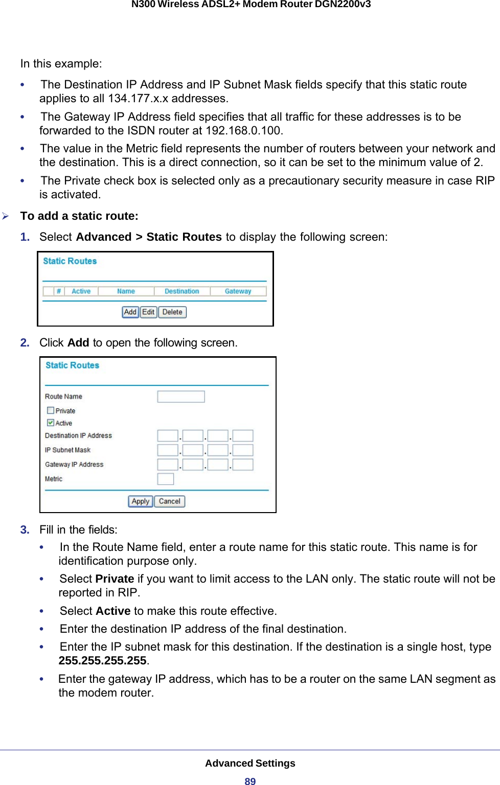 Advanced Settings89 N300 Wireless ADSL2+ Modem Router DGN2200v3In this example:•     The Destination IP Address and IP Subnet Mask fields specify that this static route applies to all 134.177.x.x addresses. •     The Gateway IP Address field specifies that all traffic for these addresses is to be forwarded to the ISDN router at 192.168.0.100. •     The value in the Metric field represents the number of routers between your network and the destination. This is a direct connection, so it can be set to the minimum value of 2.•     The Private check box is selected only as a precautionary security measure in case RIP is activated.To add a static route:1.  Select Advanced &gt; Static Routes to display the following screen:2.  Click Add to open the following screen.3.  Fill in the fields:•     In the Route Name field, enter a route name for this static route. This name is for identification purpose only. •     Select Private if you want to limit access to the LAN only. The static route will not be reported in RIP. •     Select Active to make this route effective. •     Enter the destination IP address of the final destination. •     Enter the IP subnet mask for this destination. If the destination is a single host, type 255.255.255.255. •     Enter the gateway IP address, which has to be a router on the same LAN segment as the modem router. 