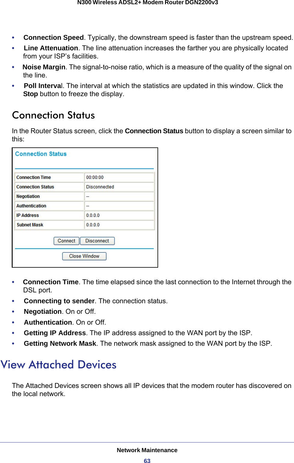 Network Maintenance63 N300 Wireless ADSL2+ Modem Router DGN2200v3•     Connection Speed. Typically, the downstream speed is faster than the upstream speed.•     Line Attenuation. The line attenuation increases the farther you are physically located from your ISP’s facilities.•     Noise Margin. The signal-to-noise ratio, which is a measure of the quality of the signal on the line.•     Poll Interval. The interval at which the statistics are updated in this window. Click the Stop button to freeze the display.Connection StatusIn the Router Status screen, click the Connection Status button to display a screen similar to this:•     Connection Time. The time elapsed since the last connection to the Internet through the DSL port.•     Connecting to sender. The connection status.•     Negotiation. On or Off.•     Authentication. On or Off.•     Getting IP Address. The IP address assigned to the WAN port by the ISP.•     Getting Network Mask. The network mask assigned to the WAN port by the ISP. View Attached DevicesThe Attached Devices screen shows all IP devices that the modem router has discovered on the local network. 