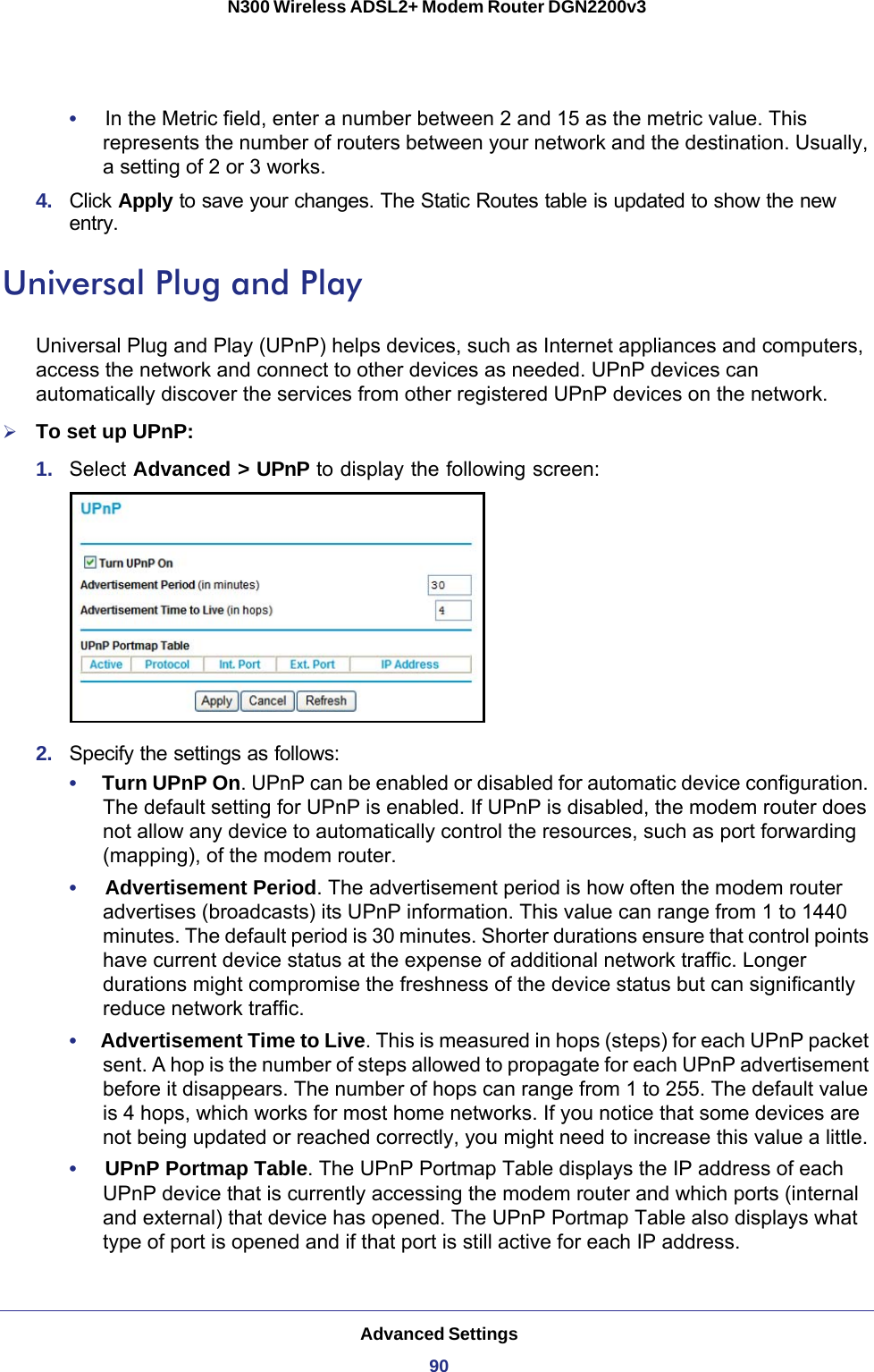 Advanced Settings90N300 Wireless ADSL2+ Modem Router DGN2200v3 •     In the Metric field, enter a number between 2 and 15 as the metric value. This represents the number of routers between your network and the destination. Usually, a setting of 2 or 3 works. 4.  Click Apply to save your changes. The Static Routes table is updated to show the new entry.Universal Plug and PlayUniversal Plug and Play (UPnP) helps devices, such as Internet appliances and computers, access the network and connect to other devices as needed. UPnP devices can automatically discover the services from other registered UPnP devices on the network.To set up UPnP:1.  Select Advanced &gt; UPnP to display the following screen:2.  Specify the settings as follows:•     Turn UPnP On. UPnP can be enabled or disabled for automatic device configuration. The default setting for UPnP is enabled. If UPnP is disabled, the modem router does not allow any device to automatically control the resources, such as port forwarding (mapping), of the modem router. •     Advertisement Period. The advertisement period is how often the modem router advertises (broadcasts) its UPnP information. This value can range from 1 to 1440 minutes. The default period is 30 minutes. Shorter durations ensure that control points have current device status at the expense of additional network traffic. Longer durations might compromise the freshness of the device status but can significantly reduce network traffic.•     Advertisement Time to Live. This is measured in hops (steps) for each UPnP packet sent. A hop is the number of steps allowed to propagate for each UPnP advertisement before it disappears. The number of hops can range from 1 to 255. The default value is 4 hops, which works for most home networks. If you notice that some devices are not being updated or reached correctly, you might need to increase this value a little.•     UPnP Portmap Table. The UPnP Portmap Table displays the IP address of each UPnP device that is currently accessing the modem router and which ports (internal and external) that device has opened. The UPnP Portmap Table also displays what type of port is opened and if that port is still active for each IP address. 