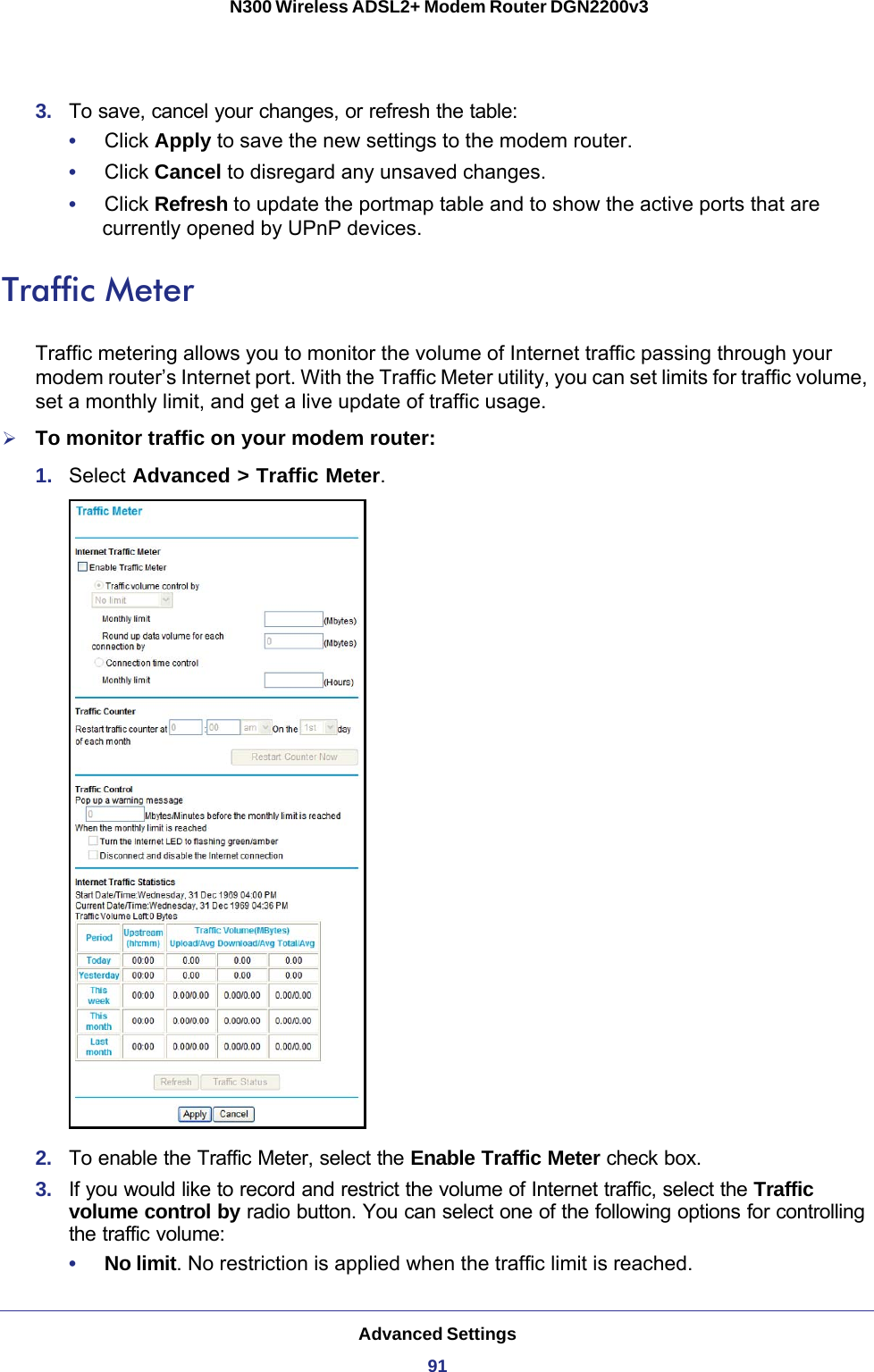 Advanced Settings91 N300 Wireless ADSL2+ Modem Router DGN2200v33.  To save, cancel your changes, or refresh the table:•     Click Apply to save the new settings to the modem router. •     Click Cancel to disregard any unsaved changes. •     Click Refresh to update the portmap table and to show the active ports that are currently opened by UPnP devices.Traffic MeterTraffic metering allows you to monitor the volume of Internet traffic passing through your modem router’s Internet port. With the Traffic Meter utility, you can set limits for traffic volume, set a monthly limit, and get a live update of traffic usage.To monitor traffic on your modem router:1.  Select Advanced &gt; Traffic Meter.2.  To enable the Traffic Meter, select the Enable Traffic Meter check box.3.  If you would like to record and restrict the volume of Internet traffic, select the Traffic volume control by radio button. You can select one of the following options for controlling the traffic volume:•     No limit. No restriction is applied when the traffic limit is reached.