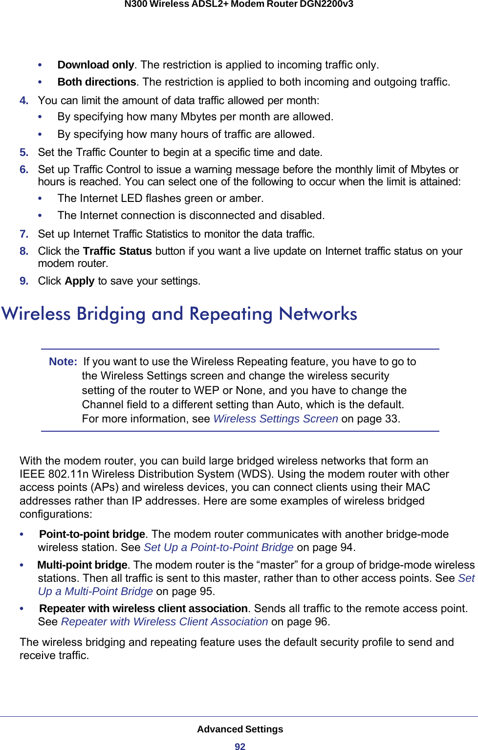 Advanced Settings92N300 Wireless ADSL2+ Modem Router DGN2200v3 •     Download only. The restriction is applied to incoming traffic only.•     Both directions. The restriction is applied to both incoming and outgoing traffic.4.  You can limit the amount of data traffic allowed per month:•     By specifying how many Mbytes per month are allowed. •     By specifying how many hours of traffic are allowed.5.  Set the Traffic Counter to begin at a specific time and date.6.  Set up Traffic Control to issue a warning message before the monthly limit of Mbytes or hours is reached. You can select one of the following to occur when the limit is attained:•     The Internet LED flashes green or amber. •     The Internet connection is disconnected and disabled.7.  Set up Internet Traffic Statistics to monitor the data traffic.8.  Click the Traffic Status button if you want a live update on Internet traffic status on your modem router.9.  Click Apply to save your settings.Wireless Bridging and Repeating NetworksNote:  If you want to use the Wireless Repeating feature, you have to go to the Wireless Settings screen and change the wireless security setting of the router to WEP or None, and you have to change the Channel field to a different setting than Auto, which is the default. For more information, see Wireless Settings Screen on page  33.With the modem router, you can build large bridged wireless networks that form an IEEE  802.11n Wireless Distribution System (WDS). Using the modem router with other access points (APs) and wireless devices, you can connect clients using their MAC addresses rather than IP addresses. Here are some examples of wireless bridged configurations:•     Point-to-point bridge. The modem router communicates with another bridge-mode wireless station. See Set Up a Point-to-Point Bridge on page  94.•     Multi-point bridge. The modem router is the “master” for a group of bridge-mode wireless stations. Then all traffic is sent to this master, rather than to other access points. See Set Up a Multi-Point Bridge on page  95.•     Repeater with wireless client association. Sends all traffic to the remote access point. See Repeater with Wireless Client Association on page  96.The wireless bridging and repeating feature uses the default security profile to send and receive traffic. 