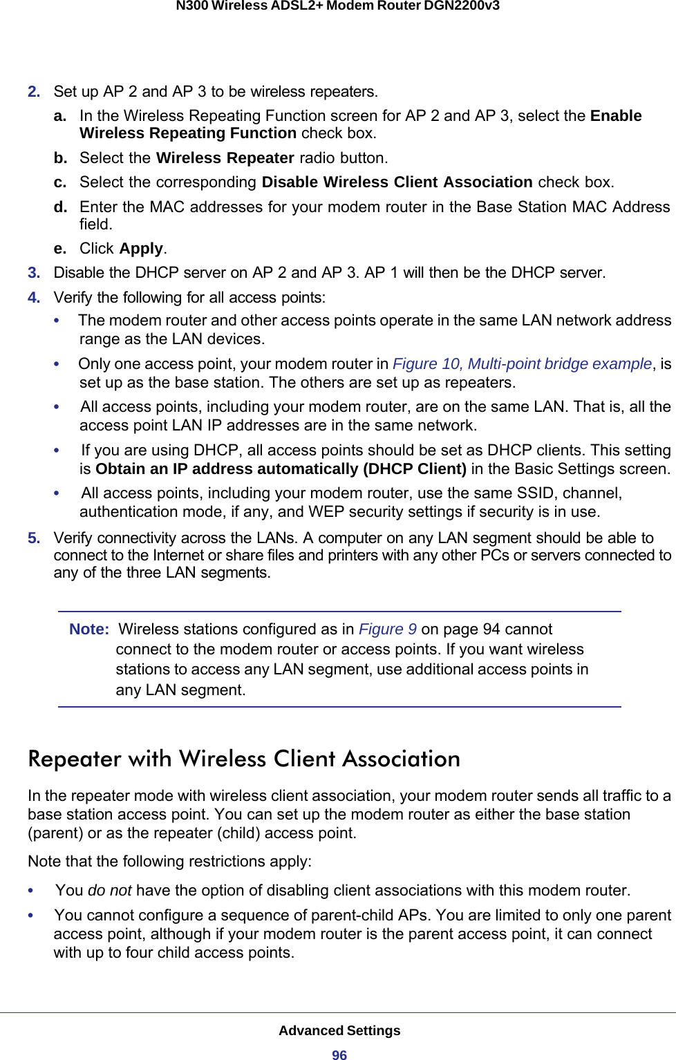 Advanced Settings96N300 Wireless ADSL2+ Modem Router DGN2200v3 2.  Set up AP 2 and AP 3 to be wireless repeaters.a. In the Wireless Repeating Function screen for AP 2 and AP 3, select the Enable Wireless Repeating Function check box.b.  Select the Wireless Repeater radio button. c.  Select the corresponding Disable Wireless Client Association check box.d.  Enter the MAC addresses for your modem router in the Base Station MAC Address field.e.  Click Apply.3.  Disable the DHCP server on AP 2 and AP 3. AP 1 will then be the DHCP server.4.  Verify the following for all access points:•     The modem router and other access points operate in the same LAN network address range as the LAN devices.•     Only one access point, your modem router in Figure  10, Multi-point bridge example, is set up as the base station. The others are set up as repeaters.•     All access points, including your modem router, are on the same LAN. That is, all the access point LAN IP addresses are in the same network.•     If you are using DHCP, all access points should be set as DHCP clients. This setting is Obtain an IP address automatically (DHCP Client) in the Basic Settings screen.•     All access points, including your modem router, use the same SSID, channel, authentication mode, if any, and WEP security settings if security is in use.5.  Verify connectivity across the LANs. A computer on any LAN segment should be able to connect to the Internet or share files and printers with any other PCs or servers connected to any of the three LAN segments.Note:  Wireless stations configured as in Figure  9 on page  94 cannot connect to the modem router or access points. If you want wireless stations to access any LAN segment, use additional access points in any LAN segment.Repeater with Wireless Client AssociationIn the repeater mode with wireless client association, your modem router sends all traffic to a base station access point. You can set up the modem router as either the base station (parent) or as the repeater (child) access point. Note that the following restrictions apply:•     You do not have the option of disabling client associations with this modem router. •     You cannot configure a sequence of parent-child APs. You are limited to only one parent access point, although if your modem router is the parent access point, it can connect with up to four child access points. 