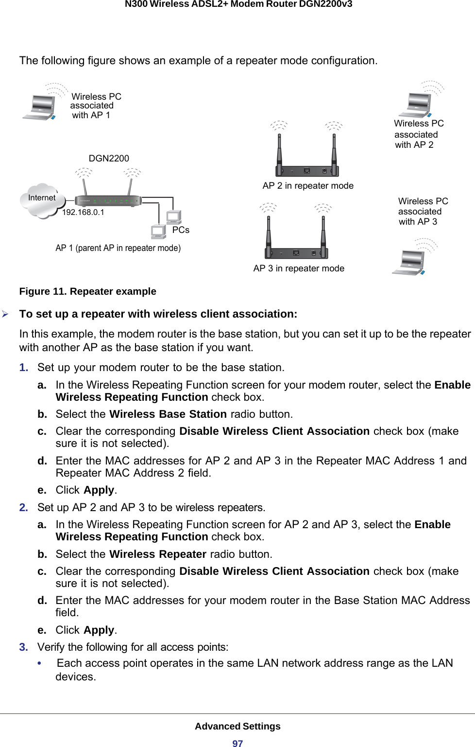 Advanced Settings97 N300 Wireless ADSL2+ Modem Router DGN2200v3The following figure shows an example of a repeater mode configuration.InternetPCsWireless PC 192.168.0.1AP 1 (parent AP in repeater mode)AP 3 in repeater mode Wireless PCassociatedwith AP 3AP 2 in repeater modeassociatedwith AP 2Wireless PCwith AP 1associatedDGN2200 Figure 11. Repeater exampleTo set up a repeater with wireless client association:In this example, the modem router is the base station, but you can set it up to be the repeater with another AP as the base station if you want.1.  Set up your modem router to be the base station.a. In the Wireless Repeating Function screen for your modem router, select the Enable Wireless Repeating Function check box.b.  Select the Wireless Base Station radio button. c.  Clear the corresponding Disable Wireless Client Association check box (make sure it is not selected).d.  Enter the MAC addresses for AP 2 and AP 3 in the Repeater MAC Address 1 and Repeater MAC Address 2 field.e.  Click Apply.2.  Set up AP 2 and AP 3 to be wireless repeaters.a. In the Wireless Repeating Function screen for AP 2 and AP 3, select the Enable Wireless Repeating Function check box.b.  Select the Wireless Repeater radio button. c.  Clear the corresponding Disable Wireless Client Association check box (make sure it is not selected).d.  Enter the MAC addresses for your modem router in the Base Station MAC Address field.e.  Click Apply.3.  Verify the following for all access points:•     Each access point operates in the same LAN network address range as the LAN devices.