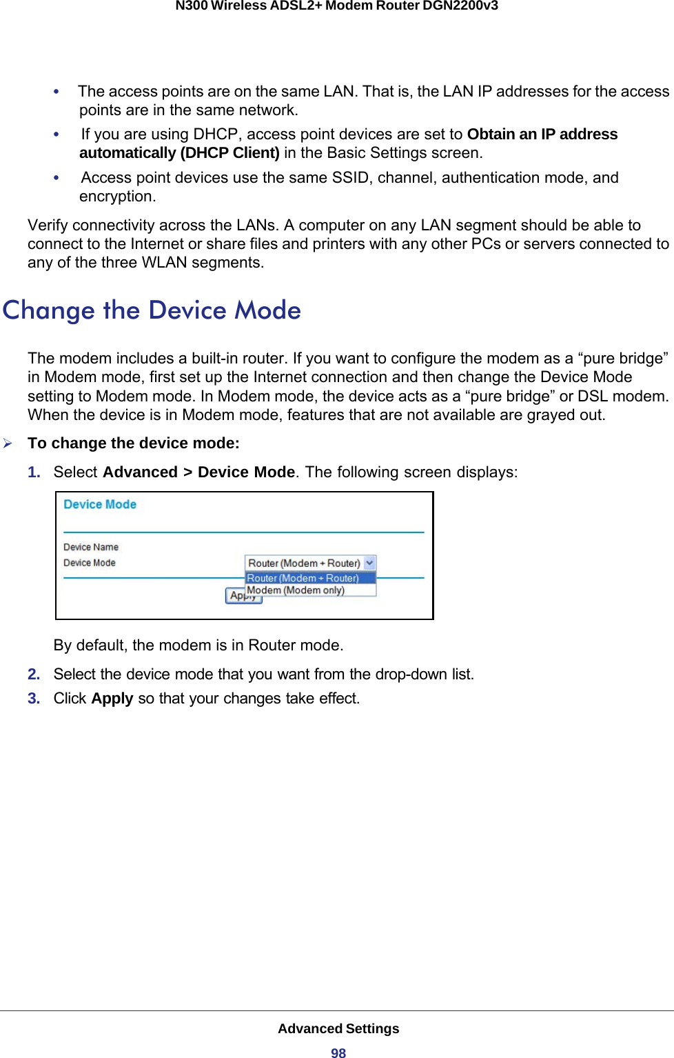 Advanced Settings98N300 Wireless ADSL2+ Modem Router DGN2200v3 •     The access points are on the same LAN. That is, the LAN IP addresses for the access points are in the same network.•     If you are using DHCP, access point devices are set to Obtain an IP address automatically (DHCP Client) in the Basic Settings screen.•     Access point devices use the same SSID, channel, authentication mode, and encryption.Verify connectivity across the LANs. A computer on any LAN segment should be able to connect to the Internet or share files and printers with any other PCs or servers connected to any of the three WLAN segments.Change the Device ModeThe modem includes a built-in router. If you want to configure the modem as a “pure bridge” in Modem mode, first set up the Internet connection and then change the Device Mode setting to Modem mode. In Modem mode, the device acts as a “pure bridge” or DSL modem. When the device is in Modem mode, features that are not available are grayed out.To change the device mode:1.  Select Advanced &gt; Device Mode. The following screen displays:By default, the modem is in Router mode. 2.  Select the device mode that you want from the drop-down list.3.  Click Apply so that your changes take effect.