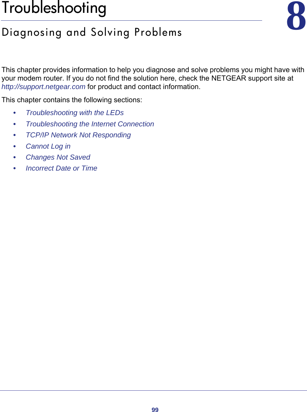 9988.   TroubleshootingDiagnosing and Solving ProblemsThis chapter provides information to help you diagnose and solve problems you might have with your modem router. If you do not find the solution here, check the NETGEAR support site at http://support.netgear.com for product and contact information.This chapter contains the following sections:•     Troubleshooting with the LEDs •     Troubleshooting the Internet Connection •     TCP/IP Network Not Responding •     Cannot Log in •     Changes Not Saved •     Incorrect Date or Time 