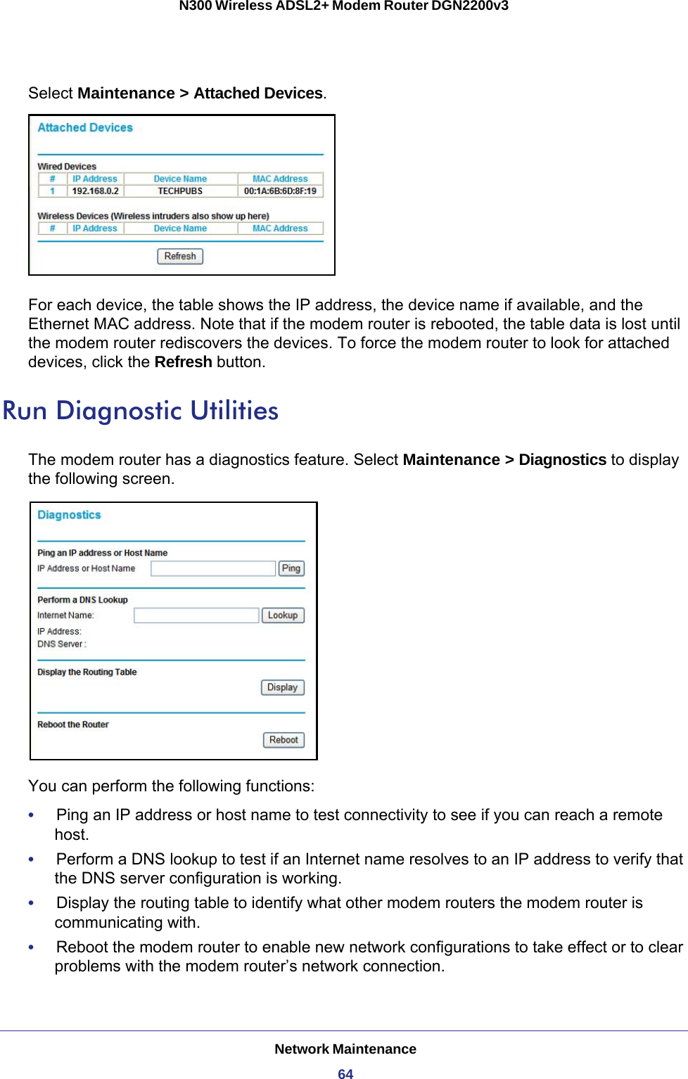 Network Maintenance64N300 Wireless ADSL2+ Modem Router DGN2200v3 Select Maintenance &gt; Attached Devices.For each device, the table shows the IP address, the device name if available, and the Ethernet MAC address. Note that if the modem router is rebooted, the table data is lost until the modem router rediscovers the devices. To force the modem router to look for attached devices, click the Refresh button.Run Diagnostic UtilitiesThe modem router has a diagnostics feature. Select Maintenance &gt; Diagnostics to display the following screen.You can perform the following functions:•     Ping an IP address or host name to test connectivity to see if you can reach a remote host.•     Perform a DNS lookup to test if an Internet name resolves to an IP address to verify that the DNS server configuration is working.•     Display the routing table to identify what other modem routers the modem router is communicating with.•     Reboot the modem router to enable new network configurations to take effect or to clear problems with the modem router’s network connection.