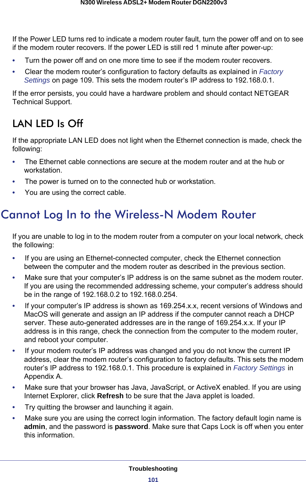 Troubleshooting101 N300 Wireless ADSL2+ Modem Router DGN2200v3If the Power LED turns red to indicate a modem router fault, turn the power off and on to see if the modem router recovers. If the power LED is still red 1 minute after power-up:•     Turn the power off and on one more time to see if the modem router recovers.•     Clear the modem router’s configuration to factory defaults as explained in Factory Settings on page  109. This sets the modem router’s IP address to 192.168.0.1. If the error persists, you could have a hardware problem and should contact NETGEAR Technical Support.LAN LED Is OffIf the appropriate LAN LED does not light when the Ethernet connection is made, check the following:•     The Ethernet cable connections are secure at the modem router and at the hub or workstation.•     The power is turned on to the connected hub or workstation.•     You are using the correct cable.Cannot Log In to the Wireless-N Modem RouterIf you are unable to log in to the modem router from a computer on your local network, check the following:•     If you are using an Ethernet-connected computer, check the Ethernet connection between the computer and the modem router as described in the previous section.•     Make sure that your computer’s IP address is on the same subnet as the modem router. If you are using the recommended addressing scheme, your computer’s address should be in the range of 192.168.0.2 to 192.168.0.254. •     If your computer’s IP address is shown as 169.254.x.x, recent versions of Windows and MacOS will generate and assign an IP address if the computer cannot reach a DHCP server. These auto-generated addresses are in the range of 169.254.x.x. If your IP address is in this range, check the connection from the computer to the modem router, and reboot your computer.•     If your modem router’s IP address was changed and you do not know the current IP address, clear the modem router’s configuration to factory defaults. This sets the modem router’s IP address to 192.168.0.1. This procedure is explained in Factory Settings   in Appendix  A.•     Make sure that your browser has Java, JavaScript, or ActiveX enabled. If you are using Internet Explorer, click Refresh to be sure that the Java applet is loaded.•     Try quitting the browser and launching it again.•     Make sure you are using the correct login information. The factory default login name is admin, and the password is password. Make sure that Caps Lock is off when you enter this information.