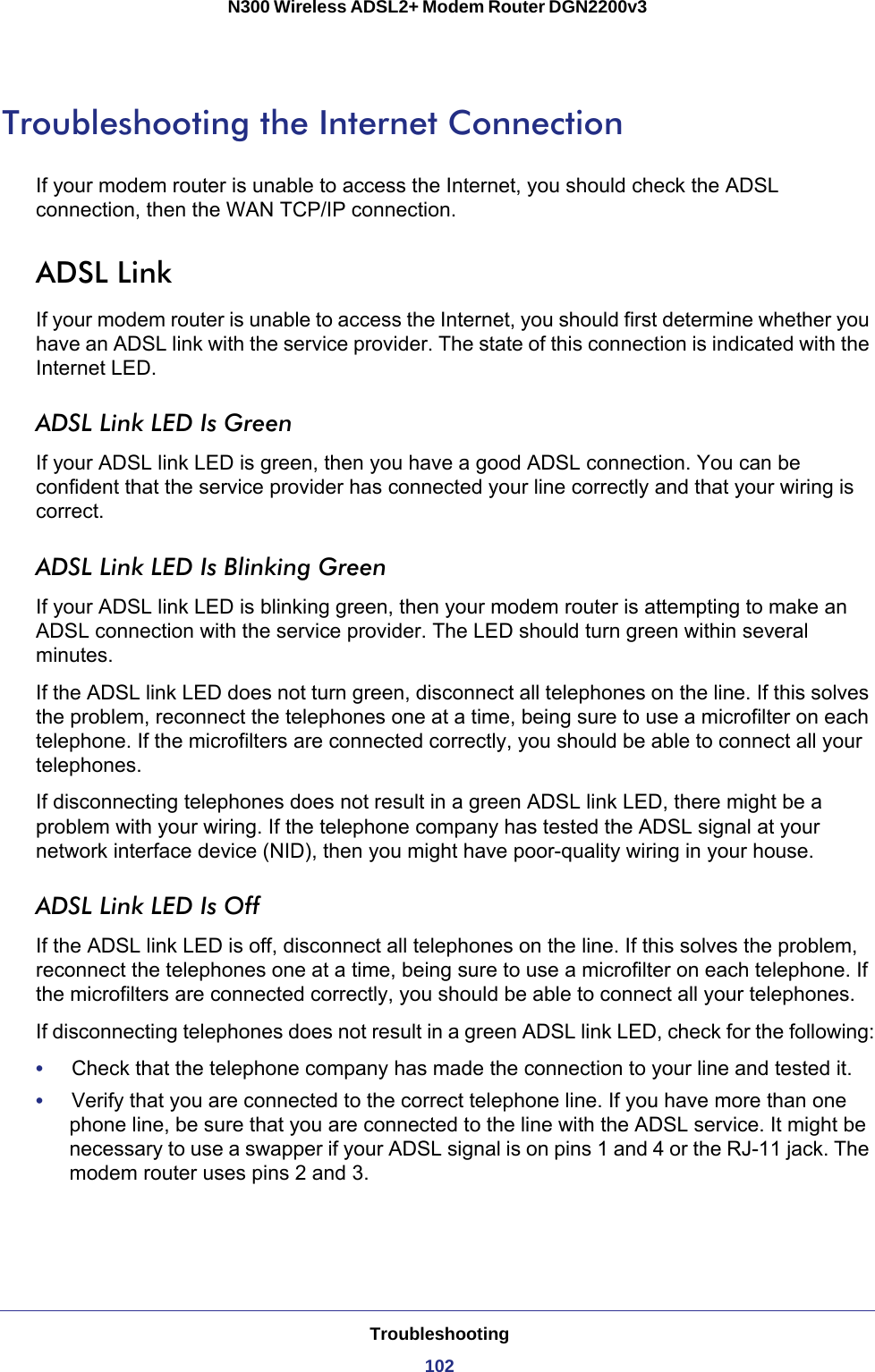 Troubleshooting102N300 Wireless ADSL2+ Modem Router DGN2200v3 Troubleshooting the Internet ConnectionIf your modem router is unable to access the Internet, you should check the ADSL connection, then the WAN TCP/IP connection. ADSL LinkIf your modem router is unable to access the Internet, you should first determine whether you have an ADSL link with the service provider. The state of this connection is indicated with the Internet LED.ADSL Link LED Is GreenIf your ADSL link LED is green, then you have a good ADSL connection. You can be confident that the service provider has connected your line correctly and that your wiring is correct.ADSL Link LED Is Blinking GreenIf your ADSL link LED is blinking green, then your modem router is attempting to make an ADSL connection with the service provider. The LED should turn green within several minutes. If the ADSL link LED does not turn green, disconnect all telephones on the line. If this solves the problem, reconnect the telephones one at a time, being sure to use a microfilter on each telephone. If the microfilters are connected correctly, you should be able to connect all your telephones.If disconnecting telephones does not result in a green ADSL link LED, there might be a problem with your wiring. If the telephone company has tested the ADSL signal at your network interface device (NID), then you might have poor-quality wiring in your house.ADSL Link LED Is OffIf the ADSL link LED is off, disconnect all telephones on the line. If this solves the problem, reconnect the telephones one at a time, being sure to use a microfilter on each telephone. If the microfilters are connected correctly, you should be able to connect all your telephones.If disconnecting telephones does not result in a green ADSL link LED, check for the following:•     Check that the telephone company has made the connection to your line and tested it.•     Verify that you are connected to the correct telephone line. If you have more than one phone line, be sure that you are connected to the line with the ADSL service. It might be necessary to use a swapper if your ADSL signal is on pins 1 and 4 or the RJ-11 jack. The modem router uses pins 2 and 3.